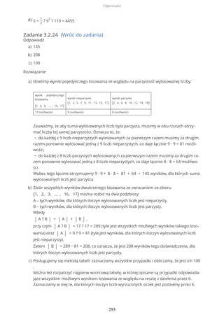 Zadanie 3.2.24 (Wróć do zadania)
Odpowiedź
Rozwiązanie
S =
1
2
? 9
2
? 110 = 4455d)
145a)
208b)
100c)
Dzielimy wyniki pojedynczego losowania ze względu na parzystość wylosowanej liczby:
wynik pojedynczego
losowania
{1, 2, 3, … , 16, 17}
wyniki nieparzyste
{1, 3, 5, 7, 9, 11, 13, 15, 17}
wyniki parzyste
{2, 4, 6, 8, 10, 12, 14, 16}
17 możliwości 9 możliwości 8 możliwości
Zauważmy, że aby suma wylosowanych liczb była parzysta, musimy w obu rzutach otrzy-
mać liczby tej samej parzystości. Oznacza to, że:
− do każdej z 9 liczb nieparzystych wylosowanych za pierwszym razem musimy za drugim
razem ponownie wylosować jedną z 9 liczb nieparzystych, co daje łącznie 9 ∙ 9 = 81 możli-
wości,
− do każdej z 8 liczb parzystych wylosowanych za pierwszym razem musimy za drugim ra-
zem ponownie wylosować jedną z 8 liczb nieparzystych, co daje łącznie 8 ∙ 8 = 64 możliwo-
ści.
Wobec tego łącznie otrzymujemy 9 ∙ 9 + 8 ∙ 8 = 81 + 64 = 145 wyników, dla których suma
wylosowanych liczb jest parzysta.
a)
Zbiór wszystkich wyników dwukrotnego losowania ze zwracaniem ze zbioru
{1, 2, 3, ... , 16, 17} można rozbić na dwa podzbiory:
A – tych wyników, dla których iloczyn wylosowanych liczb jest nieparzysty,
B – tych wyników, dla których iloczyn wylosowanych liczb jest parzysty.
Wtedy
| A ? B | = | A | + | B | ,
przy czym | A ? B | = 17 ? 17 = 289 (tyle jest wszystkich możliwych wyników takiego loso-
wania) oraz | A | = 9 ? 9 = 81 (tyle jest wyników, dla których iloczyn wylosowanych liczb
jest nieparzysty).
Zatem | B | = 289 − 81 = 208, co oznacza, że jest 208 wyników tego doświadczenia, dla
których iloczyn wylosowanych liczb jest parzysty.
b)
Posługujemy się metodą tabeli: zaznaczamy wszystkie przypadki i obliczamy, że jest ich 100
.
Można też rozpatrzyć najpierw wzorcową tabelę, w której opisane są przypadki odpowiada-
jące wszystkim możliwym wynikom losowania ze względu na resztę z dzielenia przez 6.
Zaznaczamy w niej te, dla których iloczyn liczb wyrzuconych oczek jest podzielny przez 6.
c)
Odpowiedzi
293
 