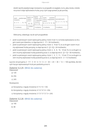 • jeżeli za pierwszym razem wylosujemy jedną z liczb: 6 lub 12, to liczba wylosowana za dru-
gim razem jest dowolna, co daje łącznie 2 ∙ 17 = 34 możliwości,
• jeżeli za pierwszym razem wylosujemy jedną z liczb: 3, 9 lub 15, to za drugim razem musi-
my wylosować liczbę parzystą, co daje łącznie 3 ∙ (2 + 6) = 24 możliwości,
• jeżeli za pierwszym razem wylosujemy jedną z liczb: 2, 4, 8, 10, 14 lub 16, to za drugim ra-
zem musimy wylosować liczbę podzielną przez 3, co daje łącznie 6 ∙ (2 + 3) = 30 możliwości,
• jeżeli za pierwszym razem wylosujemy jedną z liczb: 1, 5, 7, 11, 13 lub 17, to za drugim ra-
zem musimy wylosować liczbę podzielną przez 6, co daje łącznie 6 ∙ 2 = 12 możliwości.
Łącznie otrzymujemy 2 ∙ 17 + 3 ∙ 8 + 6 ∙ 5 + 6 ∙ 2 = 34 + 24 + 30 + 12 = 100 wyników, dla któ-
rych iloczyn wylosowanych liczb jest podzielny przez 6.
Zadanie 3.2.25 (Wróć do zadania)
Odpowiedź
Rozwiązanie
Zadanie 3.2.26 (Wróć do zadania)
Odpowiedź
dzielić wyniki pojedynczego losowania na przypadki ze względu na to, jaką resztę z dziele-
nia przez 6 daje wylosowana liczba, przy czym pogrupować je jak poniżej:
wynik pojedynczego
losowania
{1, 2, 3, … , 16, 17}
wyniki po-
dzielne
przez 6
{6, 12}
wyniki po-
dzielne przez
3 i niepodziel-
ne przez 6
{3, 9, 15}
wyniki podzielne
przez 2 i niepodzielne
przez 6
{2, 4, 8, 10, 14, 16}
pozostałe wyniki
{1, 5, 7, 11, 13, 17}
17 możliwości
2 możliwo-
ści
3 możliwości 6 możliwości 6 możliwości
Obliczamy, odwołując się do tych przypadków:
120a)
256b)
243c)
Korzystamy z reguły mnożenia: 6 ? 5 ? 4 = 120.a)
Korzystamy z reguły mnożenia: 4 ? 4 ? 4 ? 4 = 256.b)
Korzystamy z reguły mnożenia: 3 ? 3 ? 3 ? 3 ? 3 = 243.c)
100a)
48b)
Odpowiedzi
295
 