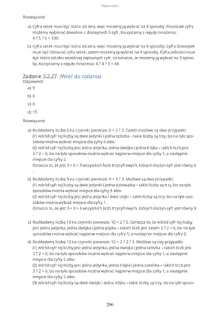 Rozwiązanie
Zadanie 3.2.27 (Wróć do zadania)
Odpowiedź
Rozwiązanie
Cyfra setek musi być różna od zera, więc możemy ją wybrać na 4 sposoby. Pozostałe cyfry
możemy wybierać dowolnie z dostępnych 5 cyfr. Korzystamy z reguły mnożenia:
4 ? 5 ? 5 = 100.
a)
Cyfra setek musi być różna od zera, więc możemy ją wybrać na 4 sposoby. Cyfra dziesiątek
musi być różna od cyfry setek, zatem możemy ją wybrać na 4 sposoby. Cyfra jedności musi
być różna od obu wcześniej zapisanych cyfr, co oznacza, że możemy ją wybrać na 3 sposo-
by. Korzystamy z reguły mnożenia: 4 ? 4 ? 3 = 48.
b)
9a)
6b)
6c)
15d)
Rozkładamy liczbę 6 na czynniki pierwsze: 6 = 2 ? 3. Zatem możliwe są dwa przypadki:
(1) wśród cyfr tej liczby są dwie jedynki i jedna szóstka – takie liczby są trzy, bo na tyle spo-
sobów można wybrać miejsce dla cyfry 6 albo
(2) wśród cyfr tej liczby jest jedna jedynka, jedna dwójka i jedna trójka – takich liczb jest
3 ? 2 = 6, bo na tyle sposobów można wybrać najpierw miejsce dla cyfry 1, a następnie
miejsce dla cyfry 2.
Oznacza to, że jest 3 + 6 = 9 wszystkich liczb trzycyfrowych, których iloczyn cyfr jest równy 6
.
a)
Rozkładamy liczbę 9 na czynniki pierwsze: 9 = 3 ? 3. Możliwe są dwa przypadki:
(1) wśród cyfr tej liczby są dwie jedynki i jedna dziewiątka – takie liczby są trzy, bo na tyle
sposobów można wybrać miejsce dla cyfry 9 albo
(2) wśród cyfr tej liczby jest jedna jedynka i dwie trójki – takie liczby są trzy, bo na tyle spo-
sobów można wybrać miejsce dla cyfry 1.
Oznacza to, że jest 3 + 3 = 6 wszystkich liczb trzycyfrowych, których iloczyn cyfr jest równy 9
.
b)
Rozkładamy liczbę 10 na czynniki pierwsze: 10 = 2 ? 5. Oznacza to, że wśród cyfr tej liczby
jest jedna jedynka, jedna dwójka i jedna piątka – takich liczb jest zatem 3 ? 2 = 6, bo na tyle
sposobów można wybrać najpierw miejsce dla cyfry 1, a następnie miejsce dla cyfry 2.
c)
Rozkładamy liczbę 12 na czynniki pierwsze: 12 = 2 ? 2 ? 3. Możliwe są trzy przypadki:
(1) wśród cyfr tej liczby jest jedna jedynka, jedna dwójka i jedna szóstka – takich liczb jest
3 ? 2 = 6, bo na tyle sposobów można wybrać najpierw miejsce dla cyfry 1, a następnie
miejsce dla cyfry 2 albo
(2) wśród cyfr tej liczby jest jedna jedynka, jedna trójka i jedna czwórka – takich liczb jest
3 ? 2 = 6, bo na tyle sposobów można wybrać najpierw miejsce dla cyfry 1, a następnie
miejsce dla cyfry 3 albo
(3) wśród cyfr tej liczby są dwie dwójki i jedna trójka – takie liczby są trzy, bo na tyle sposo-
d)
Odpowiedzi
296
 