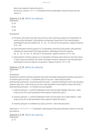 Zadanie 3.2.28 (Wróć do zadania)
Odpowiedź
Rozwiązanie
Zadanie 3.2.29 (Wróć do zadania)
Odpowiedź
11
Rozwiązanie
Rozpatrzmy możliwe wartości pierwszej cyfry (cyfry dziesiątek tysięcy).Jeżeli pierwszą cyfrą jest 3,
to ostatnią cyfrą musi być 1, a środkowe cyfry to trzy zera – taka liczba jest jedna.
Jeżeli pierwszą cyfrą jest 2, to ostatnią cyfrą musi być 1, a wśród środkowych trzech cyfr jest jedna
jedynka i dwa zera – takie liczby są trzy, bo na tyle sposobów można wybrać miejsce dla cyfry 1.
Jeżeli pierwszą cyfrą jest 1, to możliwe są trzy przypadki:
Zatem jest 1 + 3 + 3 + 3 + 1 = 11 wszystkich nieparzystych liczb pięciocyfrowych, których suma cyfr
jest równa 4.
Zadanie 3.2.30 (Wróć do zadania)
Odpowiedź
bów można wybrać miejsce dla cyfry 3.
Oznacza to, że jest 6 + 6 + 3 = 15 wszystkich liczb trzycyfrowych, których iloczyn cyfr jest
równy 12.
54a)
80b)
90c)
Ponieważ cyfra setek musi być różna od zera, więc możemy ją zapisać na 9 sposobów. Za
pomocą cyfry dziesiątek i cyfry jedności możliwe jest utworzenie 6 liczb dwucyfrowych,
spełniających warunki zadania: 40, 51, 62, 73, 84 oraz 95. Korzystamy z reguły mnożenia:
9 ? 6 = 54.
a)
Cyfrę dziesiątek możemy zapisać na 10 sposobów. Za pomocą cyfry setek i cyfry jedności
możliwe jest utworzenie 8 liczb dwucyfrowych, spełniających warunki zadania:
20, 31, 42, 53, 64, 75, 86 oraz 97. Korzystamy z reguły mnożenia: 10 ? 8 = 80.
b)
Cyfrę jedności możemy zapisać na 10 sposobów. Ponieważ cyfra setek nie może być równa
0, więc za pomocą równych cyfr setek i dziesiątek możemy utworzyć 9 liczb dwucyfrowych,
spełniających warunki zadania. Korzystamy z reguły mnożenia: 10 ? 9 = 90.
c)
ostatnią cyfrą jest 1, a wśród środkowych trzech cyfr jest jedna dwójka i dwa zera – takie
liczby są trzy, bo na tyle sposobów można wybrać miejsce dla cyfry 2,
1)
ostatnią cyfrą jest 1, a wśród środkowych trzech cyfr jest jedno zero i dwie jedynki – takie
liczby są trzy, bo na tyle sposobów można wybrać miejsce dla cyfry 0,
2)
ostatnią cyfrą jest 3, środkowe trzy cyfry są zerami – taka liczba jest jedna.3)
16a)
Odpowiedzi
297
 