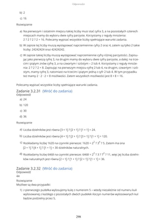 Rozwiązanie
Polecamy wypisać wszystkie liczby spełniające warunki zadania.
Zadanie 3.2.31 (Wróć do zadania)
Odpowiedź
Rozwiązanie
Zadanie 3.2.32 (Wróć do zadania)
Odpowiedź
44
Rozwiązanie
Możliwe są dwa przypadki:
2b)
16c)
Na pierwszym i ostatnim miejscu takiej liczby musi stać cyfra 3, a na pozostałych czterech
miejscach mamy do wyboru dwie cyfry parzyste. Korzystamy z reguły mnożenia:
2 ? 2 ? 2 ? 2 = 16. Polecamy wypisać wszystkie liczby spełniające warunki zadania.
a)
W zapisie tej liczby muszą występować naprzemiennie cyfry 2 oraz 4, zatem są tylko 2 takie
liczby: 24242424 oraz 42424242.
b)
W zapisie takiej liczby muszą występować naprzemiennie cyfry różnej parzystości. Zapisu-
jąc jako pierwszą cyfrę 3, na drugim mamy do wyboru dwie cyfry parzyste, a dalej: na trze-
cim i piątym znów cyfrę 3, a na czwartym i szóstym – 2 lub 4. Korzystamy z reguły mnoże-
nia: 2 ? 2 ? 2 = 8. Zapisując na pierwszym miejscu cyfrę 2 lub 4, na drugim, czwartym i szó-
stym, mamy cyfrę 3, natomiast na trzecim i piątym jedną z cyfr 2 lub 4. W tym przypadku
też mamy 2 ∙ 2 ∙ 2 = 8 możliwości. Zatem wszystkich możliwości jest 8 + 8 = 16.
c)
24a)
120b)
30c)
36d)
Liczba dzielników jest równa (3 + 1) ? (2 + 1) ? (1 + 1) = 24.a)
Liczba dzielników jest równa (4 + 1) ? (2 + 1) ? (3 + 1) ? (1 + 1) = 120.b)
Rozkładamy liczbę 1620 na czynniki pierwsze: 1620 = 2
2
? 3
4
? 5. Zatem ma ona
(2 + 1) ? (4 + 1) ? (1 + 1) = 30 dzielników naturalnych.
c)
Rozkładamy liczbę 6468 na czynniki pierwsze: 6468 = 2
2
? 3 ? 7
2
? 11, więc jej liczba dzielni-
ków naturalnych jest równa (2 + 1) ? (1 + 1) ? (2 + 1) ? (1 + 1) = 36.
d)
z pierwszego pudełka wylosujemy kulę z numerem 5 – wtedy niezależnie od numeru kuli
wylosowanej z każdego z pozostałych dwóch pudełek iloczyn numerów wylosowanych kul
będzie podzielny przez 5,
1)
Odpowiedzi
298
 