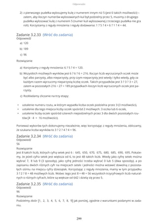 Zadanie 3.2.33 (Wróć do zadania)
Odpowiedź
Rozwiązanie
• ustalenie numeru rzutu, w którym wypadła liczba oczek podzielna przez 3 (3 możliwości),
• ustalenie dla tego miejsca liczby oczek spośród 2 możliwych: 3 oczka lub 6 oczek,
• ustalenie liczby oczek spośród czterech niepodzielnych przez 3 dla dwóch pozostałych rzu-
tów (4 ∙ 4 = 16 możliwości).
Ponieważ wyborów tych dokonujemy niezależnie, więc korzystając z reguły mnożenia, obliczamy,
że szukana liczba wyników to 3 ? 2 ? 4 ? 4 = 96.
Zadanie 3.2.34 (Wróć do zadania)
Odpowiedź
56
Rozwiązanie
Jest 8 takich liczb, których cyfrą setek jest 6 : 645, 650, 670, 675, 680, 685, 690, 695. Pokaże-
my, że jeżeli cyfra setek jest większa od 6, to jest 48 takich liczb. Wtedy jako cyfrę setek można
wybrać 7, 8 lub 9 (3 sposoby), jako cyfrę jedności trzeba wybrać 0 lub 5 (dwa sposoby), a po
zapisaniu dwóch różnych cyfr na miejscach setek i jedności można wstawić dowolną z pozosta-
łych ośmiu na miejscu cyfry dziesiątek. Korzystając z reguły mnożenia, mamy w tym przypadku
3 ? 2 ? 8 = 48 możliwych liczb. Wobec tego jest 8 + 48 = 56 wszystkich trzycyfrowych liczb natural-
nych o różnych cyfrach, które są większe od 642 i dzielą się przez 5.
Zadanie 3.2.35 (Wróć do zadania)
Odpowiedź
96
Rozwiązanie
Podzielmy zbiór {1, 2, 3, 4, 5, 6, 7, 8, 9} jak poniżej, zgodnie z warunkami podanymi w zada-
niu.
z pierwszego pudełka wylosujemy kulę z numerem innym niż 5 (jest 6 takich możliwości) –
zatem, aby iloczyn numerów wylosowanych kul był podzielny przez 5, musimy z drugiego
pudełka wylosować kulę z numerem 5 (numer kuli wylosowanej z trzeciego pudełka nie gra
roli). Korzystamy z reguły mnożenia i reguły dodawania: 1 ? 5 ? 4 + 6 ? 1 ? 4 = 44.
2)
120a)
189b)
96c)
Korzystamy z reguły mnożenia: 6 ? 5 ? 4 = 120.a)
Wszystkich możliwych wyników jest 6 ? 6 ? 6 = 216. Iloczyn liczb wyrzuconych oczek może
być albo parzysty, albo nieparzysty, przy czym nieparzysty jest wtedy i tylko wtedy, gdy za
każdym razem wyrzucimy nieparzystą liczbę oczek. Takich przypadków jest 3 ? 3 ? 3 = 27,
zatem w pozostałych 216 − 27 = 189 przypadkach iloczyn liczb wyrzuconych oczek jest pa-
rzysty.
b)
Rozkładamy zliczanie na trzy etapy:c)
Odpowiedzi
299
 