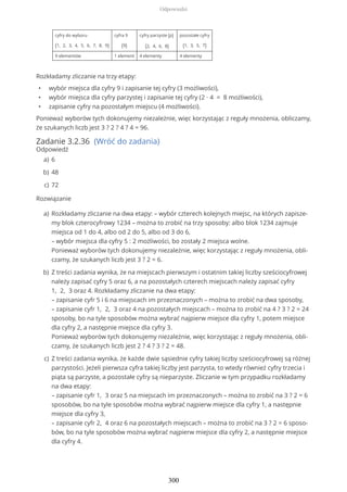 cyfry do wyboru
{1, 2, 3, 4, 5, 6, 7, 8, 9}
cyfra 9
{9}
cyfry parzyste (p)
{2, 4, 6, 8}
pozostałe cyfry
{1, 3, 5, 7}
9 elementów 1 element 4 elementy 4 elementy
Rozkładamy zliczanie na trzy etapy:
• wybór miejsca dla cyfry 9 i zapisanie tej cyfry (3 możliwości),
• wybór miejsca dla cyfry parzystej i zapisanie tej cyfry (2 ∙ 4 = 8 możliwości),
• zapisanie cyfry na pozostałym miejscu (4 możliwości).
Ponieważ wyborów tych dokonujemy niezależnie, więc korzystając z reguły mnożenia, obliczamy,
że szukanych liczb jest 3 ? 2 ? 4 ? 4 = 96.
Zadanie 3.2.36 (Wróć do zadania)
Odpowiedź
Rozwiązanie
6a)
48b)
72c)
Rozkładamy zliczanie na dwa etapy: – wybór czterech kolejnych miejsc, na których zapisze-
my blok czterocyfrowy 1234 – można to zrobić na trzy sposoby: albo blok 1234 zajmuje
miejsca od 1 do 4, albo od 2 do 5, albo od 3 do 6,
– wybór miejsca dla cyfry 5 : 2 możliwości, bo zostały 2 miejsca wolne.
Ponieważ wyborów tych dokonujemy niezależnie, więc korzystając z reguły mnożenia, obli-
czamy, że szukanych liczb jest 3 ? 2 = 6.
a)
Z treści zadania wynika, że na miejscach pierwszym i ostatnim takiej liczby sześciocyfrowej
należy zapisać cyfry 5 oraz 6, a na pozostałych czterech miejscach należy zapisać cyfry
1, 2, 3 oraz 4. Rozkładamy zliczanie na dwa etapy:
– zapisanie cyfr 5 i 6 na miejscach im przeznaczonych – można to zrobić na dwa sposoby,
– zapisanie cyfr 1, 2, 3 oraz 4 na pozostałych miejscach – można to zrobić na 4 ? 3 ? 2 = 24
sposoby, bo na tyle sposobów można wybrać najpierw miejsce dla cyfry 1, potem miejsce
dla cyfry 2, a następnie miejsce dla cyfry 3.
Ponieważ wyborów tych dokonujemy niezależnie, więc korzystając z reguły mnożenia, obli-
czamy, że szukanych liczb jest 2 ? 4 ? 3 ? 2 = 48.
b)
Z treści zadania wynika, że każde dwie sąsiednie cyfry takiej liczby sześciocyfrowej są różnej
parzystości. Jeżeli pierwsza cyfra takiej liczby jest parzysta, to wtedy również cyfry trzecia i
piąta są parzyste, a pozostałe cyfry są nieparzyste. Zliczanie w tym przypadku rozkładamy
na dwa etapy:
– zapisanie cyfr 1, 3 oraz 5 na miejscach im przeznaczonych – można to zrobić na 3 ? 2 = 6
sposobów, bo na tyle sposobów można wybrać najpierw miejsce dla cyfry 1, a następnie
miejsce dla cyfry 3,
– zapisanie cyfr 2, 4 oraz 6 na pozostałych miejscach – można to zrobić na 3 ? 2 = 6 sposo-
bów, bo na tyle sposobów można wybrać najpierw miejsce dla cyfry 2, a następnie miejsce
dla cyfry 4.
c)
Odpowiedzi
300
 