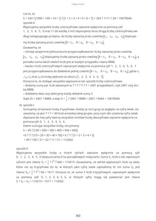 sposób II
Wypisujemy wszystkie liczby o trzech cyfrach zapisane wyłącznie za pomocą cyfr
0, 1, 2, 3, 4, 5, 6 (dopuszczamy 0 na początkowych miejscach). Suma S1 liczb o tak zapisanych
cyfrach jest równa S1 =
1
2
? 7
3
? 666 = 114219. Zauważamy, że wśród wypisanych liczb są takie,
które nie są trzycyfrowe (to te, w których jako cyfrę setek zapisaliśmy 0). Ich suma S2 jest
równa S2 =
1
2
? 7
2
? 66 = 1617. Oznacza to, że suma S liczb trzycyfrowych, zapisanych wyłącznie
za pomocą cyfr 0, 1, 2, 3, 4, 5, 6, w których cyfry mogą się powtarzać jest równa
S = S1 − S2 = 114219 − 1617 = 112602.
cza to, że
S = 343 ? (1000 + 100 + 10 + 1) ? (1 + 2 + 3 + 4 + 5 + 6 + 7) = 343 ? 1111 ? 28 = 10670044.
sposób II
Wypisujemy wszystkie liczby czterocyfrowe zapisane wyłącznie za pomocą cyfr
1, 2, 3, 4, 5, 6 oraz 7 i do każdej z nich dopisujemy teraz drugą liczbę czterocyfrową we-
dług następującego przepisu: do liczby opisanej przez czwórkę (c1, c2, c3, c4) dopisuje-
my liczbę opisaną przez czwórkę (8 − c1, 8 − c2, 8 − c3, 8 − c4).
Zauważmy, że
– istnieje wzajemnie jednoznaczne przyporządkowanie: liczby opisanej przez czwórkę
(c1, c2, c3, c4) dopisujemy liczbę opisaną przez czwórkę (8 − c1, 8 − c2, 8 − c3, 8 − c4), a
ponadto suma takich dwóch liczb jest w każdym przypadku równa 8888,
– każda z liczb czterocyfrowych zapisanych wyłącznie za pomocą cyfr 1, 2, 3, 4, 5, 6, 7
jest przyporządkowana do dokładnie jednej czwórki (8 − c1, 8 − c2, 8 − c3, 8 − c4), gdzie c1
, c2, c3 oraz c4 to liczby wybrane ze zbioru {1, 2, 3, 4, 5, 6, 7}.
Oznacza to, że dodając wszystkie wypisane w ten sposób liczby czterocyfrowe:
– dodamy sumy par liczb wpisanych w 7 ? 7 ? 7 ? 7 = 2401 przypadkach, czyli 2401 razy licz-
bę 8888,
– dokładnie dwa razy obliczymy każdy składnik sumy S.
Stąd 2S = 2401 ? 8888, a więc S =
1
2
? 2401 ? 8888 = 2401 ? 4444 = 10670044.
sposób I
Sumujemy otrzymane liczby trzycyfrowe, dzieląc je na 6 grup ze względu na cyfrę setek. Za-
uważamy, że jest 7 ? 7 = 49 liczb w każdej takiej grupie, przy czym dla ustalonej cyfry setek
dopisane do niej cyfry tworzą wszystkie możliwe liczby dwucyfrowe zapisane wyłącznie za
pomocą cyfr 0, 1, 2, 3, 4, 5, 6.
Zatem sumując wszystkie liczby, otrzymamy
S = 49 ? (100 + 200 + 300 + 400 + 500 + 600)
+6 ? 7 ? (10 + 20 + 30 + 40 + 50) + 6 ? 7 ? (1 + 2 + 3 + 4 + 5)
= 49 ? 100 ? 21 + 42 ? 11 ? 21 = 112602.
b)
Odpowiedzi
302
 