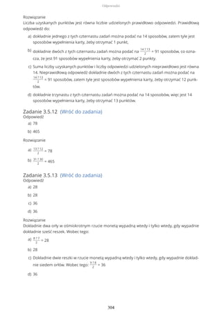 Rozwiązanie
Liczba uzyskanych punktów jest równa liczbie udzielonych prawidłowo odpowiedzi. Prawidłową
odpowiedź do:
Zadanie 3.5.12 (Wróć do zadania)
Odpowiedź
Rozwiązanie
Zadanie 3.5.13 (Wróć do zadania)
Odpowiedź
Rozwiązanie
Dokładnie dwa orły w ośmiokrotnym rzucie monetą wypadną wtedy i tylko wtedy, gdy wypadnie
dokładnie sześć reszek. Wobec tego:
dokładnie jednego z tych czternastu zadań można podać na 14 sposobów, zatem tyle jest
sposobów wypełnienia karty, żeby otrzymać 1 punkt,
a)
dokładnie dwóch z tych czternastu zadań można podać na
14 ? 13
2
= 91 sposobów, co ozna-
cza, że jest 91 sposobów wypełnienia karty, żeby otrzymać 2 punkty.
b)
Suma liczby uzyskanych punktów i liczby odpowiedzi udzielonych nieprawidłowo jest równa
14. Nieprawidłową odpowiedź dokładnie dwóch z tych czternastu zadań można podać na
14 ? 13
2
= 91 sposobów, zatem tyle jest sposobów wypełnienia karty, żeby otrzymać 12 punk-
tów.
c)
dokładnie trzynastu z tych czternastu zadań można podać na 14 sposobów, więc jest 14
sposobów wypełnienia karty, żeby otrzymać 13 punktów.
d)
78a)
465b)
13 ? 12
2
= 78a)
31 ? 30
2
= 465b)
28a)
28b)
36c)
36d)
8 ? 7
2
= 28a)
28b)
Dokładnie dwie reszki w rzucie monetą wypadną wtedy i tylko wtedy, gdy wypadnie dokład-
nie siedem orłów. Wobec tego:
9 ? 8
2
= 36
c)
36d)
Odpowiedzi
304
 