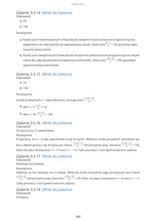 Zadanie 3.5.14 (Wróć do zadania)
Odpowiedź
Rozwiązanie
Zadanie 3.5.15 (Wróć do zadania)
Odpowiedź
Rozwiązanie
Liczbę przekątnych n − kąta obliczamy, stosując wzór
n ? (n − 3)
2
.
Zadanie 3.5.16 (Wróć do zadania)
Odpowiedź
Drużyna liczy 17 zawodników.
Rozwiązanie
Przyjmijmy, że n − liczba zawodników w tej drużynie. Wówczas liczba wszystkich sposobów wy-
boru dwóch graczy z tej drużyny jest równa
n ? (n − 1)
2
. Otrzymujemy więc równanie
n ? (n − 1)
2
= 136,
które ma dwa rozwiązania: n = 17 oraz n = − 16. Tylko pierwsze z nich spełnia warunki zadania.
Zadanie 3.5.17 (Wróć do zadania)
Odpowiedź
Wielokąt ma 8 boków.
Rozwiązanie
Załóżmy, że ten wielokąt ma n boków. Wówczas liczba wszystkich jego przekątnych jest równa
n ? (n − 3)
2
. Otrzymujemy więc równanie
n ? (n − 3)
2
= 20, które ma dwa rozwiązania: n = 8 oraz n = − 5.
Tylko pierwsze z nich spełnia warunki zadania.
Zadanie 3.5.18 (Wróć do zadania)
Odpowiedź
4 miejsce
28a)
190b)
Każda para niewylosowanych chłopców jest wzajemnie jednoznacznie przypisana (przez
dopełnienie do całej ósemki) do wylosowanej szóstki. Zatem jest
8 ∙ 7
2
= 28 sposobów wylo-
sowania takiej szóstki.
a)
Każda para niewybranych dziewcząt jest wzajemnie jednoznacznie przypisana (przez dopeł-
nienie do całej dwudziestki) do wybranej osiemnastki. Zatem jest
20 ? 19
2
= 190 sposobów
wybrania takiej osiemnastki.
b)
14a)
104b)
dla n = 7:
7 ? 4
2
= 14a)
dla n = 16:
16 ? 13
2
= 104b)
Odpowiedzi
305
 