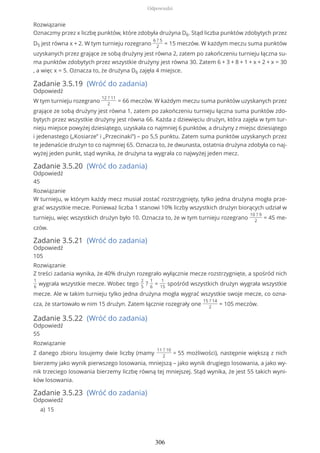 Rozwiązanie
Oznaczmy przez x liczbę punktów, które zdobyła drużyna D6. Stąd liczba punktów zdobytych przez
D5 jest równa x + 2. W tym turnieju rozegrano
6 ? 5
2
= 15 meczów. W każdym meczu suma punktów
uzyskanych przez grające ze sobą drużyny jest równa 2, zatem po zakończeniu turnieju łączna su-
ma punktów zdobytych przez wszystkie drużyny jest równa 30. Zatem 6 + 3 + 8 + 1 + x + 2 + x = 30
, a więc x = 5. Oznacza to, że drużyna D6 zajęła 4 miejsce.
Zadanie 3.5.19 (Wróć do zadania)
Odpowiedź
W tym turnieju rozegrano
12 ? 11
2
= 66 meczów. W każdym meczu suma punktów uzyskanych przez
grające ze sobą drużyny jest równa 1, zatem po zakończeniu turnieju łączna suma punktów zdo-
bytych przez wszystkie drużyny jest równa 66. Każda z dziewięciu drużyn, która zajęła w tym tur-
nieju miejsce powyżej dziesiątego, uzyskała co najmniej 6 punktów, a drużyny z miejsc dziesiątego
i jedenastego („Kosiarze” i „Przecinaki”) – po 5,5 punktu. Zatem suma punktów uzyskanych przez
te jedenaście drużyn to co najmniej 65. Oznacza to, że dwunasta, ostatnia drużyna zdobyła co naj-
wyżej jeden punkt, stąd wynika, że drużyna ta wygrała co najwyżej jeden mecz.
Zadanie 3.5.20 (Wróć do zadania)
Odpowiedź
45
Rozwiązanie
W turnieju, w którym każdy mecz musiał zostać rozstrzygnięty, tylko jedna drużyna mogła prze-
grać wszystkie mecze. Ponieważ liczba 1 stanowi 10% liczby wszystkich drużyn biorących udział w
turnieju, więc wszystkich drużyn było 10. Oznacza to, że w tym turnieju rozegrano
10 ? 9
2
= 45 me-
czów.
Zadanie 3.5.21 (Wróć do zadania)
Odpowiedź
105
Rozwiązanie
Z treści zadania wynika, że 40% drużyn rozegrało wyłącznie mecze rozstrzygnięte, a spośród nich
1
6
wygrała wszystkie mecze. Wobec tego
2
5
?
1
6
=
1
15
spośród wszystkich drużyn wygrała wszystkie
mecze. Ale w takim turnieju tylko jedna drużyna mogła wygrać wszystkie swoje mecze, co ozna-
cza, że startowało w nim 15 drużyn. Zatem łącznie rozegrały one
15 ? 14
2
= 105 meczów.
Zadanie 3.5.22 (Wróć do zadania)
Odpowiedź
55
Rozwiązanie
Z danego zbioru losujemy dwie liczby (mamy
11 ? 10
2
= 55 możliwości), następnie większą z nich
bierzemy jako wynik pierwszego losowania, mniejszą – jako wynik drugiego losowania, a jako wy-
nik trzeciego losowania bierzemy liczbę równą tej mniejszej. Stąd wynika, że jest 55 takich wyni-
ków losowania.
Zadanie 3.5.23 (Wróć do zadania)
Odpowiedź
15a)
Odpowiedzi
306
 