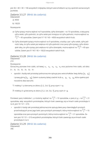 jest 36 + 40 + 30 = 106 wszystkich trójkątów, których wierzchołkami są trzy spośród zaznaczonych
punktów.
Zadanie 3.5.27 (Wróć do zadania)
Odpowiedź
Rozwiązanie
Zadanie 3.5.28 (Wróć do zadania)
Odpowiedź
210
Rozwiązanie
Oznaczmy pionowe linie siatki, od lewej: x1, x2, x3, x4, x5 oraz poziome linie siatki, od dołu:
y1, y2, y3, y4, y5, y6, y7.
• sposób I. Każdy taki prostokąt jednoznacznie opisuje para wierzchołków: lewy dolny: (xl, yd)
i prawy górny (xp, yg). Zatem szukamy takiej czwórki liczb xl, yd, xp, yg, która spełnia jed-
nocześnie dwa warunki:
Ponieważ parę indeksów l, p możemy wybrać na
5 ? 4
2
= 10 sposobów, a parę d, g – na
7 ? 6
2
= 21
sposobów, więc wszystkich prostokątów, których boki zawierają się w liniach siatki prostokąta 6
na 4, jest 10 ? 21 = 210.
• sposób II. Każdy taki prostokąt jednoznacznie opisują dwie pary równoległych prostych
przechodzących przez jego boki: para prostych pionowych, którą można wybrać na
5 ? 4
2
= 10
sposobów oraz para prostych poziomych, którą można wybrać na
7 ? 6
2
= 21 sposobów. Za-
tem jest 10 ? 21 = 210 wszystkich prostokątów, których boki zawierają się w liniach siatki
prostokąta 6 na 4.
Zadanie 3.5.29 (Wróć do zadania)
Odpowiedź
396
4050a)
18225b)
Cyfrę tysięcy można wybrać na 9 sposobów, cyfrę dziesiątek – na 10 sposobów, a taką parę:
cyfra setek, cyfra jedności, że cyfra setek jest mniejsza niż cyfra jedności, można wybrać na
10 ? 9
2
= 45 sposobów. Zatem jest 9 ? 10 ? 45 = 4050 wszystkich takich liczb.
a)
Cyfrę dziesiątek tysięcy można wybrać na 9 sposobów, a każdą z par: cyfra setek, cyfra jed-
ności taką, że cyfra setek jest większa niż cyfra jedności oraz parę cyfra tysięcy, cyfra dziesi-
ątek taką, że cyfra tysięcy jest większa niż cyfra dziesiątek, można wybrać na
10 ? 9
2
= 45 spo-
sobów. Zatem jest 9 ? 45 ? 45 = 18225 wszystkich takich liczb.
b)
indeksy l i p bierzemy ze zbioru {1,2, 3,4, 5}, przy czym l < p,1)
indeksy d i g bierzemy ze zbioru {1,2, 3,4, 5,6, 7}, przy czym d < g.2)
Odpowiedzi
308
 