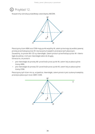 Przykład 12.
Rozpatrzmy ostrosłup prawidłowy czworokątny ABCDW.
Płaszczyzny ścian ABW oraz CDW mają punkt wspólny W, zatem przecinają się wzdłuż pewnej
prostej przechodzącej przez W. Zaznaczymy krawędź k przecięcia tych płaszczyzn.
Zauważmy, że proste AB i CD są równoległe. Zatem prosta k przechodząca przez W i równo-
legła do jednej z nich jest równoległa także do drugiej.
Oznacza to, że prosta k
• jest równoległa do prostej AB i przechodzi przez punkt W, zatem leży w płaszczyźnie
ściany ABW,
• jest równoległa do prostej CD i przechodzi przez punkt W, zatem leży w płaszczyźnie
ściany CDW.
Płaszczyzny tych ścian nie są, oczywiście, równoległe, zatem prosta k jest szukaną krawędzią
przecięcia płaszczyzn ścian ABW i CDW.
Punkty, proste i płaszczyzny w przestrzeni
30
 