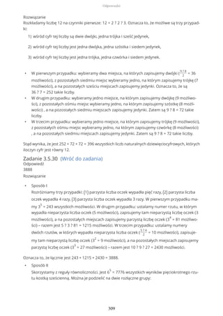 Rozwiązanie
Rozkładamy liczbę 12 na czynniki pierwsze: 12 = 2 ? 2 ? 3. Oznacza to, że możliwe są trzy przypad-
ki:
• W pierwszym przypadku: wybieramy dwa miejsca, na których zapisujemy dwójki (
9 ? 8
2
= 36
możliwości), z pozostałych siedmiu miejsc wybieramy jedno, na którym zapisujemy trójkę (7
możliwości), a na pozostałych sześciu miejscach zapisujemy jedynki. Oznacza to, że są
36 ? 7 = 252 takie liczby.
• W drugim przypadku: wybieramy jedno miejsce, na którym zapisujemy dwójkę (9 możliwo-
ści), z pozostałych ośmiu miejsc wybieramy jedno, na którym zapisujemy szóstkę (8 możli-
wości) , a na pozostałych siedmiu miejscach zapisujemy jedynki. Zatem są 9 ? 8 = 72 takie
liczby.
• W trzecim przypadku: wybieramy jedno miejsce, na którym zapisujemy trójkę (9 możliwości),
z pozostałych ośmiu miejsc wybieramy jedno, na którym zapisujemy czwórkę (8 możliwości)
, a na pozostałych siedmiu miejscach zapisujemy jedynki. Zatem są 9 ? 8 = 72 takie liczby.
Stąd wynika, że jest 252 + 72 + 72 = 396 wszystkich liczb naturalnych dziewięciocyfrowych, których
iloczyn cyfr jest równy 12.
Zadanie 3.5.30 (Wróć do zadania)
Odpowiedź
3888
Rozwiązanie
• Sposób I
Rozróżniamy trzy przypadki: (1) parzysta liczba oczek wypadła pięć razy, (2) parzysta liczba
oczek wypadła 4 razy, (3) parzysta liczba oczek wypadła 3 razy. W pierwszym przypadku ma-
my 3
5
= 243 wszystkich możliwości. W drugim przypadku: ustalamy numer rzutu, w którym
wypadła nieparzysta liczba oczek (5 możliwości), zapisujemy tam nieparzystą liczbę oczek (3
możliwości), a na pozostałych miejscach zapisujemy parzystą liczbę oczek (3
4
= 81 możliwo-
ści) – razem jest 5 ? 3 ? 81 = 1215 możliwości. W trzecim przypadku: ustalamy numery
dwóch rzutów, w których wypadła nieparzysta liczba oczek (
5 ? 4
2
= 10 możliwości), zapisuje-
my tam nieparzystą liczbę oczek (3
2
= 9 możliwości), a na pozostałych miejscach zapisujemy
parzystą liczbę oczek (3
3
= 27 możliwości) – razem jest 10 ? 9 ? 27 = 2430 możliwości.
Oznacza to, że łącznie jest 243 + 1215 + 2430 = 3888.
• Sposób II
Skorzystamy z reguły równoliczności. Jest 6
5
= 7776 wszystkich wyników pięciokrotnego rzu-
tu kostką sześcienną. Można je podzielić na dwie rozłączne grupy:
wśród cyfr tej liczby są dwie dwójki, jedna trójka i sześć jedynek,1)
wśród cyfr tej liczby jest jedna dwójka, jedna szóstka i siedem jedynek,2)
wśród cyfr tej liczby jest jedna trójka, jedna czwórka i siedem jedynek.3)
Odpowiedzi
309
 