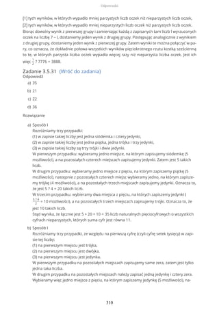 (1) tych wyników, w których wypadło mniej parzystych liczb oczek niż nieparzystych liczb oczek,
(2) tych wyników, w których wypadło mniej nieparzystych liczb oczek niż parzystych liczb oczek.
Biorąc dowolny wynik z pierwszej grupy i zamieniając każdą z zapisanych tam liczb l wyrzuconych
oczek na liczbę 7 − l, dostaniemy jeden wynik z drugiej grupy. Postępując analogicznie z wynikiem
z drugiej grupy, dostaniemy jeden wynik z pierwszej grupy. Zatem wyniki te można połączyć w pa-
ry, co oznacza, że dokładnie połowa wszystkich wyników pięciokrotnego rzutu kostką sześcienną
to te, w których parzysta liczba oczek wypadła więcej razy niż nieparzysta liczba oczek. Jest ich
więc
1
2
? 7776 = 3888.
Zadanie 3.5.31 (Wróć do zadania)
Odpowiedź
Rozwiązanie
35a)
21b)
22c)
36d)
Sposób I
Rozróżniamy trzy przypadki:
(1) w zapisie takiej liczby jest jedna siódemka i cztery jedynki,
(2) w zapisie takiej liczby jest jedna piątka, jedna trójka i trzy jedynki,
(3) w zapisie takiej liczby są trzy trójki i dwie jedynki.
W pierwszym przypadku: wybieramy jedno miejsce, na którym zapisujemy siódemkę (5
możliwości), a na pozostałych czterech miejscach zapisujemy jedynki. Zatem jest 5 takich
liczb.
W drugim przypadku: wybieramy jedno miejsce z pięciu, na którym zapiszemy piątkę (5
możliwości), następnie z pozostałych czterech miejsc wybieramy jedno, na którym zapisze-
my trójkę (4 możliwości), a na pozostałych trzech miejscach zapisujemy jedynki. Oznacza to,
że jest 5 ? 4 = 20 takich liczb.
W trzecim przypadku: wybieramy dwa miejsca z pięciu, na których zapiszemy jedynki (
5 ? 4
2
= 10 możliwości), a na pozostałych trzech miejscach zapisujemy trójki. Oznacza to, że
jest 10 takich liczb.
Stąd wynika, że łącznie jest 5 + 20 + 10 = 35 liczb naturalnych pięciocyfrowych o wszystkich
cyfrach nieparzystych, których suma cyfr jest równa 11.
a)
Sposób I
Rozróżniamy trzy przypadki, ze względu na pierwszą cyfrę (czyli cyfrę setek tysięcy) w zapi-
sie tej liczby:
(1) na pierwszym miejscu jest trójka,
(2) na pierwszym miejscu jest dwójka,
(3) na pierwszym miejscu jest jedynka.
W pierwszym przypadku na pozostałych miejscach zapisujemy same zera, zatem jest tylko
jedna taka liczba.
W drugim przypadku na pozostałych miejscach należy zapisać jedną jedynkę i cztery zera.
Wybieramy więc jedno miejsce z pięciu, na którym zapiszemy jedynkę (5 możliwości), na-
b)
Odpowiedzi
310
 