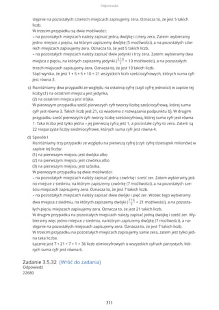 Zadanie 3.5.32 (Wróć do zadania)
Odpowiedź
22680
stępnie na pozostałych czterech miejscach zapisujemy zera. Oznacza to, że jest 5 takich
liczb.
W trzecim przypadku są dwie możliwości:
– na pozostałych miejscach należy zapisać jedną dwójkę i cztery zera. Zatem: wybieramy
jedno miejsce z pięciu, na którym zapiszemy dwójkę (5 możliwości), a na pozostałych czte-
rech miejscach zapisujemy zera. Oznacza to, że jest 5 takich liczb.
– na pozostałych miejscach należy zapisać dwie jedynki i trzy zera. Zatem: wybieramy dwa
miejsca z pięciu, na których zapiszemy jedynki (
5 ? 4
2
= 10 możliwości), a na pozostałych
trzech miejscach zapisujemy zera. Oznacza to, że jest 10 takich liczb.
Stąd wynika, że jest 1 + 5 + 5 + 10 = 21 wszystkich liczb sześciocyfrowych, których suma cyfr
jest równa 3.
Rozróżniamy dwa przypadki ze względu na ostatnią cyfrę (czyli cyfrę jedności) w zapisie tej
liczby:(1) na ostatnim miejscu jest jedynka,
(2) na ostatnim miejscu jest trójka.
W pierwszym przypadku sześć pierwszych cyfr tworzy liczbę sześciocyfrową, której suma
cyfr jest równa 3. Takich liczb jest 21, co wiadomo z rozwiązania podpunktu b). W drugim
przypadku sześć pierwszych cyfr tworzy liczbę sześciocyfrową, której suma cyfr jest równa
1. Taka liczba jest tylko jedna – jej pierwszą cyfrą jest 1, a pozostałe cyfry to zera. Zatem są
22 nieparzyste liczby siedmiocyfrowe, których suma cyfr jest równa 4.
c)
Sposób I
Rozróżniamy trzy przypadki ze względu na pierwszą cyfrę (czyli cyfrę dziesiątek milionów) w
zapisie tej liczby:
(1) na pierwszym miejscu jest dwójka albo
(2) na pierwszym miejscu jest czwórka albo
(3) na pierwszym miejscu jest szóstka.
W pierwszym przypadku są dwie możliwości:
– na pozostałych miejscach należy zapisać jedną czwórkę i sześć zer. Zatem wybieramy jed-
no miejsce z siedmiu, na którym zapiszemy czwórkę (7 możliwości), a na pozostałych sze-
ściu miejscach zapisujemy zera. Oznacza to, że jest 7 takich liczb.
– na pozostałych miejscach należy zapisać dwie dwójki i pięć zer. Wobec tego wybieramy
dwa miejsca z siedmiu, na których zapiszemy dwójki (
7 ? 6
2
= 21 możliwości), a na pozosta-
łych pięciu miejscach zapisujemy zera. Oznacza to, że jest 21 takich liczb.
W drugim przypadku na pozostałych miejscach należy zapisać jedną dwójkę i sześć zer. Wy-
bieramy więc jedno miejsce z siedmiu, na którym zapiszemy dwójkę (7 możliwości), a na-
stępnie na pozostałych miejscach zapisujemy zera. Oznacza to, że jest 7 takich liczb.
W trzecim przypadku na pozostałych miejscach zapisujemy same zera, zatem jest tylko jed-
na taka liczba.
Łącznie jest 7 + 21 + 7 + 1 = 36 liczb ośmiocyfrowych o wszystkich cyfrach parzystych, któ-
rych suma cyfr jest równa 6.
d)
Odpowiedzi
311
 