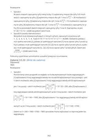 Rozwiązanie
• Sposób I
W pięciu etapach zapisujemy cyfry takiej liczby: (1) wybieramy miejsce dla cyfry 9 (9 możli-
wości) i zapisujemy tę cyfrę, (2) wybieramy miejsce dla cyfr 1 oraz 2 (
8 ? 7
2
= 28 możliwości) i
zapisujemy te cyfry, (3) wybieramy miejsce dla cyfr 3 oraz 4 (
6 ? 5
2
= 15 możliwości) i zapisuje-
my te cyfry, (4) wybieramy miejsce dla cyfr 5 oraz 6 (
4 ? 3
2
= 6 możliwości) i zapisujemy te cy-
fry, (5) na pozostałych dwóch miejscach zapisujemy cyfry 7 oraz 8. Stąd wynika, że jest
9 ? 28 ? 15 ? 6 = 22680 wszystkich takich liczb.
• Sposób II (zasada równoliczności)
Wszystkich liczb dziewięciocyfrowych o różnych cyfrach, zapisanych za pomocą cyfr
1, 2, 3, 4, 5, 6, 7, 8, 9 jest 9 ? 8 ? 7 ? 6 ? 5 ? 4 ? 3 ? 2 ? 1 = 362880. Dokładnie połowa z
nich spełnia warunek (1), połowa ze spełniających warunek (1) ma w zapisie cyfrę 3 przed cy-
frą 4, połowa z liczb spełniających warunki (1) i (2) ma w zapisie cyfrę 5 przed cyfrą 6, a poło-
wa z liczb spełniających warunki (1), (2) i (3) ma w zapisie cyfrę 7 przed cyfrą 8. Zatem jest
362880
2 ? 2 ? 2 ? 2
= 22680 takich liczb.
Polecamy czytelnikowi samodzielnie uzasadnić powyższe rozumowanie.
Zadanie 3.5.33 (Wróć do zadania)
Odpowiedź
7805
Rozwiązanie
• Sposób I
Rozróżniamy cztery przypadki ze względu na liczbę wylosowanych losów wygrywających:
(1) wylosowano 4 losy wygrywające (wtedy nie ma wśród wylosowanych losu pustego) – jest
5 takich możliwości albo (2) wylosowano 3 losy wygrywające (wtedy wśród wylosowanych
jest 1 los pusty) – takich możliwości jest
(
5
3 )?
(
20
1 )= 10 ? 20 = 200, albo (3) wylosowano 2
losy wygrywające (wtedy wśród wylosowanych są też 2 losy puste) – takich możliwości jest
(
5
2 )?
(
20
2 )= 10 ? 190 = 1900, albo (4) wylosowano 1 los wygrywający (wtedy wśród wyloso-
wanych są też 3 losy puste) – takich możliwości jest
(
5
1 )?
(
20
3 )= 5 ? 1140 = 5700.
Zatem na 5 + 200 + 1900 + 5700 = 7805 sposobów można wylosować co najmniej jeden los
wygrywający.
Odpowiedzi
312
 