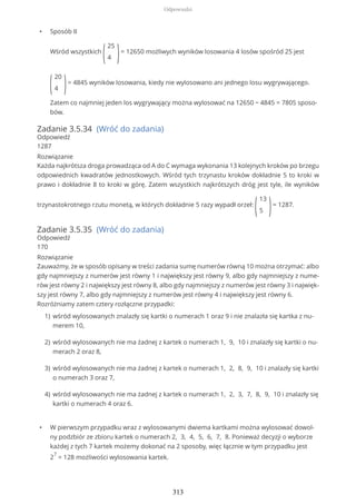 • Sposób II
Wśród wszystkich
(
25
4 )= 12650 możliwych wyników losowania 4 losów spośród 25 jest
(
20
4 )= 4845 wyników losowania, kiedy nie wylosowano ani jednego losu wygrywającego.
Zatem co najmniej jeden los wygrywający można wylosować na 12650 − 4845 = 7805 sposo-
bów.
Zadanie 3.5.34 (Wróć do zadania)
Odpowiedź
1287
Rozwiązanie
Każda najkrótsza droga prowadząca od A do C wymaga wykonania 13 kolejnych kroków po brzegu
odpowiednich kwadratów jednostkowych. Wśród tych trzynastu kroków dokładnie 5 to kroki w
prawo i dokładnie 8 to kroki w górę. Zatem wszystkich najkrótszych dróg jest tyle, ile wyników
trzynastokrotnego rzutu monetą, w których dokładnie 5 razy wypadł orzeł:
(
13
5 )= 1287.
Zadanie 3.5.35 (Wróć do zadania)
Odpowiedź
170
Rozwiązanie
Zauważmy, że w sposób opisany w treści zadania sumę numerów równą 10 można otrzymać: albo
gdy najmniejszy z numerów jest równy 1 i największy jest równy 9, albo gdy najmniejszy z nume-
rów jest równy 2 i największy jest równy 8, albo gdy najmniejszy z numerów jest równy 3 i najwięk-
szy jest równy 7, albo gdy najmniejszy z numerów jest równy 4 i największy jest równy 6.
Rozróżniamy zatem cztery rozłączne przypadki:
• W pierwszym przypadku wraz z wylosowanymi dwiema kartkami można wylosować dowol-
ny podzbiór ze zbioru kartek o numerach 2, 3, 4, 5, 6, 7, 8. Ponieważ decyzji o wyborze
każdej z tych 7 kartek możemy dokonać na 2 sposoby, więc łącznie w tym przypadku jest
2
7
= 128 możliwości wylosowania kartek.
wśród wylosowanych znalazły się kartki o numerach 1 oraz 9 i nie znalazła się kartka z nu-
merem 10,
1)
wśród wylosowanych nie ma żadnej z kartek o numerach 1, 9, 10 i znalazły się kartki o nu-
merach 2 oraz 8,
2)
wśród wylosowanych nie ma żadnej z kartek o numerach 1, 2, 8, 9, 10 i znalazły się kartki
o numerach 3 oraz 7,
3)
wśród wylosowanych nie ma żadnej z kartek o numerach 1, 2, 3, 7, 8, 9, 10 i znalazły się
kartki o numerach 4 oraz 6.
4)
Odpowiedzi
313
 