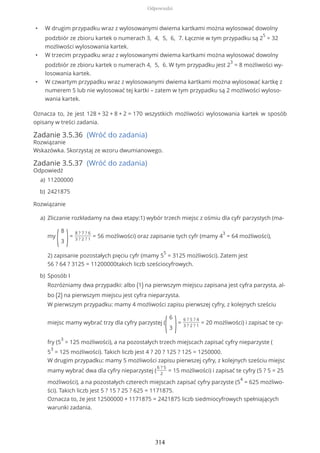 • W drugim przypadku wraz z wylosowanymi dwiema kartkami można wylosować dowolny
podzbiór ze zbioru kartek o numerach 3, 4, 5, 6, 7. Łącznie w tym przypadku są 2
5
= 32
możliwości wylosowania kartek.
• W trzecim przypadku wraz z wylosowanymi dwiema kartkami można wylosować dowolny
podzbiór ze zbioru kartek o numerach 4, 5, 6. W tym przypadku jest 2
3
= 8 możliwości wy-
losowania kartek.
• W czwartym przypadku wraz z wylosowanymi dwiema kartkami można wylosować kartkę z
numerem 5 lub nie wylosować tej kartki – zatem w tym przypadku są 2 możliwości wyloso-
wania kartek.
Oznacza to, że jest 128 + 32 + 8 + 2 = 170 wszystkich możliwości wylosowania kartek w sposób
opisany w treści zadania.
Zadanie 3.5.36 (Wróć do zadania)
Rozwiązanie
Wskazówka. Skorzystaj ze wzoru dwumianowego.
Zadanie 3.5.37 (Wróć do zadania)
Odpowiedź
Rozwiązanie
11200000a)
2421875b)
Zliczanie rozkładamy na dwa etapy:1) wybór trzech miejsc z ośmiu dla cyfr parzystych (ma-
my
(
8
3 )=
8 ? 7 ? 6
3 ? 2 ? 1
= 56 możliwości) oraz zapisanie tych cyfr (mamy 4
3
= 64 możliwości),
2) zapisanie pozostałych pięciu cyfr (mamy 5
5
= 3125 możliwości). Zatem jest
56 ? 64 ? 3125 = 11200000takich liczb sześciocyfrowych.
a)
Sposób I
Rozróżniamy dwa przypadki: albo (1) na pierwszym miejscu zapisana jest cyfra parzysta, al-
bo (2) na pierwszym miejscu jest cyfra nieparzysta.
W pierwszym przypadku: mamy 4 możliwości zapisu pierwszej cyfry, z kolejnych sześciu
miejsc mamy wybrać trzy dla cyfry parzystej (
(
6
3 )=
6 ? 5 ? 4
3 ? 2 ? 1
= 20 możliwości) i zapisać te cy-
fry (5
3
= 125 możliwości), a na pozostałych trzech miejscach zapisać cyfry nieparzyste (
5
3
= 125 możliwości). Takich liczb jest 4 ? 20 ? 125 ? 125 = 1250000.
W drugim przypadku: mamy 5 możliwości zapisu pierwszej cyfry, z kolejnych sześciu miejsc
mamy wybrać dwa dla cyfry nieparzystej (
6 ? 5
2
= 15 możliwości) i zapisać te cyfry (5 ? 5 = 25
możliwości), a na pozostałych czterech miejscach zapisać cyfry parzyste (5
4
= 625 możliwo-
ści). Takich liczb jest 5 ? 15 ? 25 ? 625 = 1171875.
Oznacza to, że jest 12500000 + 1171875 = 2421875 liczb siedmiocyfrowych spełniających
warunki zadania.
b)
Odpowiedzi
314
 