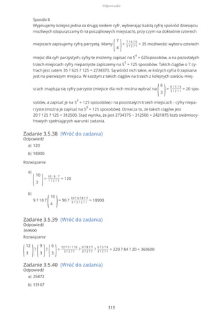 Zadanie 3.5.38 (Wróć do zadania)
Odpowiedź
Rozwiązanie
Zadanie 3.5.39 (Wróć do zadania)
Odpowiedź
369600
Rozwiązanie
(
12
3 )?
(
9
3 )?
(
6
3 )=
12 ? 11 ? 10
3 ? 2 ? 1
?
9 ? 8 ? 7
3 ? 2 ? 1
?
6 ? 5 ? 4
3 ? 2 ? 1
= 220 ? 84 ? 20 = 369600
Zadanie 3.5.40 (Wróć do zadania)
Odpowiedź
Sposób II
Wypisujemy kolejno jedna za drugą siedem cyfr, wybierając każdą cyfrę spośród dziesięciu
możliwych (dopuszczamy 0 na początkowych miejscach), przy czym na dokładnie czterech
miejscach zapisujemy cyfrę parzystą. Mamy
(
7
4 )=
7 ? 6 ? 5
3 ? 2 ? 1
= 35 możliwości wyboru czterech
miejsc dla cyfr parzystych, cyfry te możemy zapisać na 5
4
= 625sposobów, a na pozostałych
trzech miejscach cyfry nieparzyste zapiszemy na 5
3
= 125 sposobów. Takich ciągów o 7 cy-
frach jest zatem 35 ? 625 ? 125 = 2734375. Są wśród nich takie, w których cyfra 0 zapisana
jest na pierwszym miejscu. W każdym z takich ciągów na trzech z kolejnych sześciu miej-
scach znajdują się cyfry parzyste (miejsce dla nich można wybrać na
(
6
3 )=
6 ? 5 ? 4
3 ? 2 ? 1
= 20 spo-
sobów, a zapisać je na 5
3
= 125 sposobów) i na pozostałych trzech miejscach - cyfry niepa-
rzyste (można je zapisać na 5
3
= 125 sposobów). Oznacza to, że takich ciągów jest
20 ? 125 ? 125 = 312500. Stąd wynika, że jest 2734375 − 312500 = 2421875 liczb siedmiocy-
frowych spełniających warunki zadania.
120a)
18900b)
(
10
3 )=
10 ∙ 8 ∙ 7
1 ? 2 ? 3
= 120
a)
9 ? 10 ?
(
10
4 )= 90 ?
10 ? 9 ? 8 ? 7
4 ? 3 ? 2 ? 1
= 18900
b)
25872a)
13167b)
Odpowiedzi
315
 
