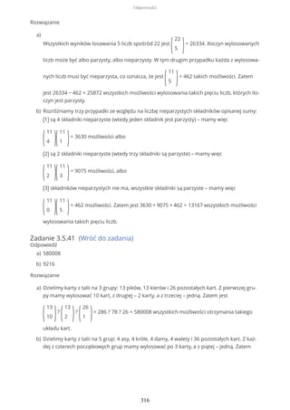 Rozwiązanie
Zadanie 3.5.41 (Wróć do zadania)
Odpowiedź
Rozwiązanie
Wszystkich wyników losowania 5 liczb spośród 22 jest
(
22
5 )= 26334. Iloczyn wylosowanych
liczb może być albo parzysty, albo nieparzysty. W tym drugim przypadku każda z wylosowa-
nych liczb musi być nieparzysta, co oznacza, że jest
(
11
5 )= 462 takich możliwości. Zatem
jest 26334 − 462 = 25872 wszystkich możliwości wylosowania takich pięciu liczb, których ilo-
czyn jest parzysty.
a)
Rozróżniamy trzy przypadki ze względu na liczbę nieparzystych składników opisanej sumy:
(1) są 4 składniki nieparzyste (wtedy jeden składnik jest parzysty) – mamy więc
(
11
4 )(
11
1 )= 3630 możliwości albo
(2) są 2 składniki nieparzyste (wtedy trzy składniki są parzyste) – mamy więc
(
11
2 )(
11
3 )= 9075 możliwości, albo
(3) składników nieparzystych nie ma, wszystkie składniki są parzyste – mamy więc
(
11
0 )(
11
5 )= 462 możliwości. Zatem jest 3630 + 9075 + 462 = 13167 wszystkich możliwości
wylosowania takich pięciu liczb.
b)
580008a)
9216b)
Dzielimy karty z talii na 3 grupy: 13 pików, 13 kierów i 26 pozostałych kart. Z pierwszej gru-
py mamy wylosować 10 kart, z drugiej – 2 karty, a z trzeciej – jedną. Zatem jest
(
13
10 )?
(
13
2 )?
(
26
1 )= 286 ? 78 ? 26 = 580008 wszystkich możliwości otrzymania takiego
układu kart.
a)
Dzielimy karty z talii na 5 grup: 4 asy, 4 króle, 4 damy, 4 walety i 36 pozostałych kart. Z każ-
dej z czterech początkowych grup mamy wylosować po 3 karty, a z piątej – jedną. Zatem
b)
Odpowiedzi
316
 