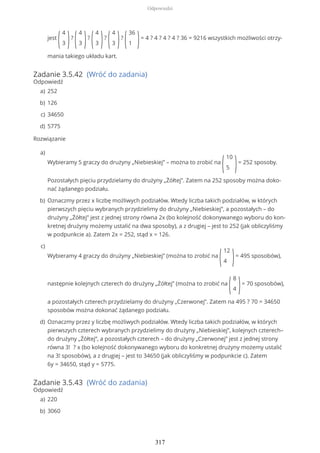 Zadanie 3.5.42 (Wróć do zadania)
Odpowiedź
Rozwiązanie
Zadanie 3.5.43 (Wróć do zadania)
Odpowiedź
jest
(
4
3 )?
(
4
3 )?
(
4
3 )?
(
4
3 )?
(
36
1 )= 4 ? 4 ? 4 ? 4 ? 36 = 9216 wszystkich możliwości otrzy-
mania takiego układu kart.
252a)
126b)
34650c)
5775d)
Wybieramy 5 graczy do drużyny „Niebieskiej” – można to zrobić na
(
10
5 )= 252 sposoby.
Pozostałych pięciu przydzielamy do drużyny „Żółtej”. Zatem na 252 sposoby można doko-
nać żądanego podziału.
a)
Oznaczmy przez x liczbę możliwych podziałów. Wtedy liczba takich podziałów, w których
pierwszych pięciu wybranych przydzielimy do drużyny „Niebieskiej”, a pozostałych – do
drużyny „Żółtej” jest z jednej strony równa 2x (bo kolejność dokonywanego wyboru do kon-
kretnej drużyny możemy ustalić na dwa sposoby), a z drugiej – jest to 252 (jak obliczyliśmy
w podpunkcie a). Zatem 2x = 252, stąd x = 126.
b)
Wybieramy 4 graczy do drużyny „Niebieskiej” (można to zrobić na
(
12
4 )= 495 sposobów),
następnie kolejnych czterech do drużyny „Żółtej” (można to zrobić na
(
8
4 )= 70 sposobów),
a pozostałych czterech przydzielamy do drużyny „Czerwonej”. Zatem na 495 ? 70 = 34650
sposobów można dokonać żądanego podziału.
c)
Oznaczmy przez y liczbę możliwych podziałów. Wtedy liczba takich podziałów, w których
pierwszych czterech wybranych przydzielimy do drużyny „Niebieskiej”, kolejnych czterech–
do drużyny „Żółtej”, a pozostałych czterech – do drużyny „Czerwonej” jest z jednej strony
równa 3! ? x (bo kolejność dokonywanego wyboru do konkretnej drużyny możemy ustalić
na 3! sposobów), a z drugiej – jest to 34650 (jak obliczyliśmy w podpunkcie c). Zatem
6y = 34650, stąd y = 5775.
d)
220a)
3060b)
Odpowiedzi
317
 