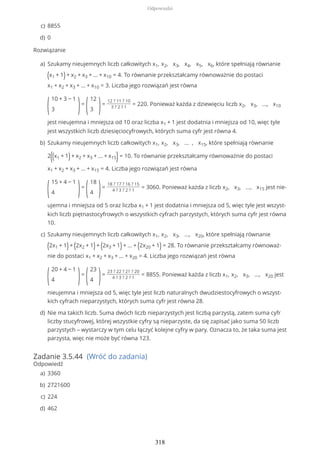 Rozwiązanie
Zadanie 3.5.44 (Wróć do zadania)
Odpowiedź
8855c)
0d)
Szukamy nieujemnych liczb całkowitych x1, x2, x3, x4, x5, x6, które spełniają równanie
(x1 + 1)+ x2 + x3 + ... + x10 = 4. To równanie przekształcamy równoważnie do postaci
x1 + x2 + x3 + ... + x10 = 3. Liczba jego rozwiązań jest równa
(
10 + 3 − 1
3 )=
(
12
3 )=
12 ? 11 ? 10
3 ? 2 ? 1
= 220. Ponieważ każda z dziewięciu liczb x2, x3, ..., x10
jest nieujemna i mniejsza od 10 oraz liczba x1 + 1 jest dodatnia i mniejsza od 10, więc tyle
jest wszystkich liczb dziesięciocyfrowych, których suma cyfr jest równa 4.
a)
Szukamy nieujemnych liczb całkowitych x1, x2, x3, ... , x15, które spełniają równanie
2((x1 + 1)+ x2 + x3 + ... + x15)= 10. To równanie przekształcamy równoważnie do postaci
x1 + x2 + x3 + ... + x15 = 4. Liczba jego rozwiązań jest równa
(
15 + 4 − 1
4 )=
(
18
4 )=
18 ? 17 ? 16 ? 15
4 ? 3 ? 2 ? 1
= 3060. Ponieważ każda z liczb x2, x3, ..., x15 jest nie-
ujemna i mniejsza od 5 oraz liczba x1 + 1 jest dodatnia i mniejsza od 5, więc tyle jest wszyst-
kich liczb piętnastocyfrowych o wszystkich cyfrach parzystych, których suma cyfr jest równa
10.
b)
Szukamy nieujemnych liczb całkowitych x1, x2, x3, ..., x20, które spełniają równanie
(2x1 + 1)+ (2x2 + 1)+ (2x3 + 1)+ ... + (2x20 + 1) = 28. To równanie przekształcamy równoważ-
nie do postaci x1 + x2 + x3 + ... + x20 = 4. Liczba jego rozwiązań jest równa
(
20 + 4 − 1
4 )=
(
23
4 )=
23 ? 22 ? 21 ? 20
4 ? 3 ? 2 ? 1
= 8855. Ponieważ każda z liczb x1, x2, x3, ..., x20 jest
nieujemna i mniejsza od 5, więc tyle jest liczb naturalnych dwudziestocyfrowych o wszyst-
kich cyfrach nieparzystych, których suma cyfr jest równa 28.
c)
Nie ma takich liczb. Suma dwóch liczb nieparzystych jest liczbą parzystą, zatem suma cyfr
liczby stucyfrowej, której wszystkie cyfry są nieparzyste, da się zapisać jako suma 50 liczb
parzystych – wystarczy w tym celu łączyć kolejne cyfry w pary. Oznacza to, że taka suma jest
parzysta, więc nie może być równa 123.
d)
3360a)
2721600b)
224c)
462d)
Odpowiedzi
318
 