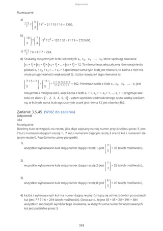 Rozwiązanie
Zadanie 3.5.45 (Wróć do zadania)
Odpowiedź
384
Rozwiązanie
Dzielimy kule ze względu na resztę, jaką daje zapisany na niej numer przy dzieleniu przez 3. Jest:
7 kul z numerem dającym resztę 1, 7 kul z numerem dającym resztę 2 oraz 6 kul z numerem da-
jącym resztę 0. Rozróżniamy cztery przypadki:
7 ? 6
2
?
(
5
3 )? 4
2
= 21 ? 10 ? 16 = 3360,
a)
(
10
3 )?
(
7
4 )∙ 3
4
? 2
3
= 120 ? 35 ∙ 81 ? 8 = 2721600,
b)
8 ? 7
2
? 6 + 8 ? 7 = 224,c)
Szukamy nieujemnych liczb całkowitych x1, x2, x3, ..., x7, które spełniają równanie
(x1 + 1)+ (x2 + 1)+ (x3 + 1)+ ... + (x7 + 1) = 12. To równanie przekształcamy równoważnie do
postaci x1 + x2 + x3 + ... + x7 = 5 (ponieważ suma tych liczb jest równa 5, to żadna z nich nie
może przyjąć wartości większej od 5). Liczba rozwiązań tego równania to
(
7 + 5 − 1
5 )=
(
11
5 )=
11 ? 10 ? 9 ? 8 ? 7
5 ? 4 ? 3 ? 2 ? 1
= 462. Ponieważ każda z liczb x1, x2, x3, ..., x7 jest
nieujemna i mniejsza od 6, więc każda z liczb x1 + 1, x2 + 1, x3 + 1, ..., x7 + 1 przyjmuje war-
tości ze zbioru {1, 2, 3, 4, 5, 6} – zatem wyników siedmiokrotnego rzutu kostką sześcien-
ną, w których suma liczb wyrzuconych oczek jest równa 12 jest również 462.
d)
wszystkie wylosowane kule mają numer dający resztę 1 (jest
(
7
3 )= 35 takich możliwości),
1)
wszystkie wylosowane kule mają numer dający resztę 2 (jest
(
7
3 )= 35 takich możliwości),
2)
wszystkie wylosowane kule mają numer dający resztę 0 (jest
(
6
3 )= 20 takich możliwości),
3)
każda z wylosowanych kul ma numer dający resztę różniącą się od reszt dwóch pozostałych
kul (jest 7 ? 7 ? 6 = 294 takich możliwości). Oznacza to, że jest 35 + 35 + 20 + 294 = 384
wszystkich możliwych wyników tego losowania, w których suma numerów wylosowanych
kul jest podzielna przez 3.
4)
Odpowiedzi
319
 