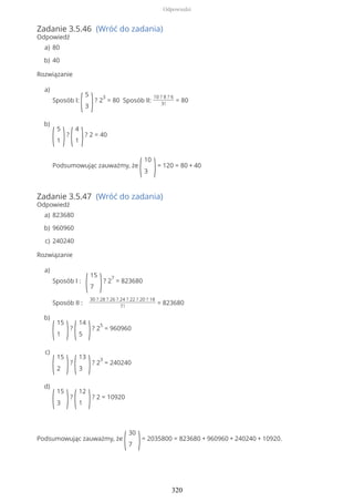 Zadanie 3.5.46 (Wróć do zadania)
Odpowiedź
Rozwiązanie
Zadanie 3.5.47 (Wróć do zadania)
Odpowiedź
Rozwiązanie
Podsumowując zauważmy, że
(
30
7 )= 2035800 = 823680 + 960960 + 240240 + 10920.
80a)
40b)
Sposób I:
(
5
3 )? 2
3
= 80 Sposób II:
10 ? 8 ? 6
3!
= 80
a)
(
5
1 )?
(
4
1 )? 2 = 40
Podsumowując zauważmy, że
(
10
3 )= 120 = 80 + 40
b)
823680a)
960960b)
240240c)
Sposób I :
(
15
7 )? 2
7
= 823680
Sposób II :
30 ? 28 ? 26 ? 24 ? 22 ? 20 ? 18
7!
= 823680
a)
(
15
1 )?
(
14
5 )? 2
5
= 960960
b)
(
15
2 )?
(
13
3 )? 2
3
= 240240
c)
(
15
3 )?
(
12
1 )? 2 = 10920
d)
Odpowiedzi
320
 