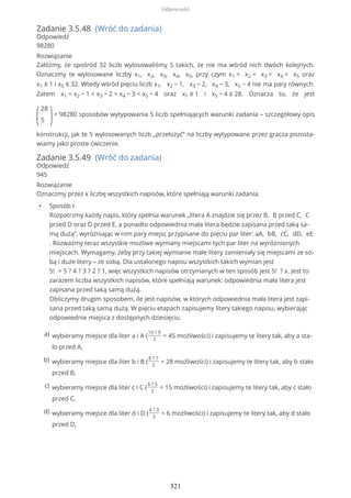 Zadanie 3.5.48 (Wróć do zadania)
Odpowiedź
98280
Rozwiązanie
Załóżmy, że spośród 32 liczb wylosowaliśmy 5 takich, że nie ma wśród nich dwóch kolejnych.
Oznaczmy te wylosowane liczby x1, x2, x3, x4, x5, przy czym x1 < x2 < x3 < x4 < x5 oraz
x1 ≥ 1 i x5 ≤ 32. Wtedy wśród pięciu liczb x1, x2 − 1, x3 − 2, x4 − 3, x5 − 4 nie ma pary równych.
Zatem x1 < x2 − 1 < x3 − 2 < x4 − 3 < x5 − 4 oraz x1 ≥ 1 i x5 − 4 ≤ 28. Oznacza to, że jest
(
28
5 )= 98280 sposobów wytypowania 5 liczb spełniających warunki zadania – szczegółowy opis
konstrukcji, jak te 5 wylosowanych liczb „przełożyć” na liczby wytypowane przez gracza pozosta-
wiamy jako proste ćwiczenie.
Zadanie 3.5.49 (Wróć do zadania)
Odpowiedź
945
Rozwiązanie
Oznaczmy przez x liczbę wszystkich napisów, które spełniają warunki zadania.
• Sposób I
Rozpatrzmy każdy napis, który spełnia warunek „litera A znajdzie się przez B, B przed C, C
przed D oraz D przed E, a ponadto odpowiednia mała litera będzie zapisana przed taką sa-
mą dużą”, wyróżniając w nim pary miejsc przypisane do pięciu par liter: aA, bB, cC, dD, eE
. Rozważmy teraz wszystkie możliwe wymiany miejscami tych par liter na wyróżnionych
miejscach. Wymagamy, żeby przy takiej wymianie małe litery zamieniały się miejscami ze so-
bą i duże litery – ze sobą. Dla ustalonego napisu wszystkich takich wymian jest
5! = 5 ? 4 ? 3 ? 2 ? 1, więc wszystkich napisów otrzymanych w ten sposób jest 5! ? x. Jest to
zarazem liczba wszystkich napisów, które spełniają warunek: odpowiednia mała litera jest
zapisana przed taką samą dużą.
Obliczymy drugim sposobem, ile jest napisów, w których odpowiednia mała litera jest zapi-
sana przed taką samą dużą. W pięciu etapach zapisujemy litery takiego napisu, wybierając
odpowiednie miejsca z dostępnych dziesięciu.
wybieramy miejsce dla liter a i A (
10 ? 9
2
= 45 możliwości) i zapisujemy te litery tak, aby a sta-
ło przed A,
a)
wybieramy miejsce dla liter b i B (
8 ? 7
2
= 28 możliwości) i zapisujemy te litery tak, aby b stało
przed B,
b)
wybieramy miejsce dla liter c i C (
6 ? 5
2
= 15 możliwości) i zapisujemy te litery tak, aby c stało
przed C,
c)
wybieramy miejsce dla liter d i D (
4 ? 3
2
= 6 możliwości) i zapisujemy te litery tak, aby d stało
przed D,
d)
Odpowiedzi
321
 