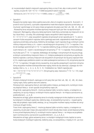 • Sposób II
Rozpatrzmy każdy napis, który spełnia warunek „litera A znajdzie się przez B, B przed C, C
przed D oraz D przed E, a ponadto odpowiednia mała litera będzie zapisana przed taką sa-
mą dużą”, wyróżniając w nim pary miejsc przypisane do pięciu par liter: aA, bB, cC, dD, eE
. Rozważmy teraz wszystkie możliwe wymiany miejscami tych par liter na wyróżnionych
miejscach. Wymagamy, żeby przy takiej wymianie małe litery zamieniały się miejscami ze so-
bą i duże litery – ze sobą. Dla ustalonego napisu wszystkich takich wymian jest
5! = 5 ? 4 ? 3 ? 2 ? 1, więc wszystkich napisów otrzymanych w ten sposób jest 5! ? x. Jest to
zarazem liczba wszystkich napisów, które spełniają warunek: odpowiednia mała litera jest
zapisana przed taką samą dużą. Dołóżmy do każdego z tych napisów drugi, w którym zamie-
niliśmy miejscami literę a z A – razem z wcześniejszymi otrzymamy 2 ? 5! ? x napisów. Z ko-
lei do każdego spośród tych 2 ? 5! ? x napisów dołóżmy drugi, w którym zamieniliśmy miej-
scami literę b z B – razem z wcześniejszymi otrzymamy 2
2
? 5! ? x napisów. Teraz podwaja-
my liczbę tych 2
2
? 5! ? x napisów, dokładając do każdego z otrzymanych do tej pory drugi,
w którym zamieniliśmy miejscami literę c z C. Kolejne podwojenie otrzymamy w wyniku do-
łożenia napisów z zamiany miejscami we wszystkich otrzymanych do tej pory napisach liter
d i D, a wykonując podobnie ostatni raz takie podwojenie (zamiana e z E), otrzymamy łącznie
2
5
? 5! ? x napisów. Z drugiej strony zauważmy, że w wyniku powyższych czynności otrzyma-
liśmy wszystkie możliwe dziesięcioliterowe napisy, które da się utworzyć, używając do nich
każdej z liter a, b, c, d, e, A, B, C, D, E dokładnie raz. Takich napisów jest
10! = 10 ? 9 ? 8 ? 7 ? 6 ? 5 ? 4 ? 3 ? 2 ? 1. Otrzymujemy więc równanie 2
5
? 5! ? x = 10!, skąd
x =
10 ? 9 ? 8 ? 7 ? 6
2
5
= 945.
• Sposób III
W pięciu kolejnych krokach, zapisując w nich pary liter par liter: aA, bB, cC, dD, eE, stwo-
rzymy napis, który spełnia warunki zadania.
Pierwszy krok: zapisujemy literę A. Jest tylko jedno miejsce, po lewej od A, na którym może-
my dopisać literę a - w ten sposób otrzymaliśmy napis aA.
Drugi krok: zapisujemy literę B – można ją dopisać tylko na końcu napisu, a następnie za-
uważamy, że są trzy miejsca, na których można zapisać literę b – te miejsca zaznaczone są
podkreśleniem: _a_A_B.
Niezależnie od tego, gdzie wstawimy teraz b w każdy następnym kroku będzie ta sama licz-
ba kolejnych możliwych wyborów. Załóżmy więc, że wstawiliśmy b przed a – rozpatrujemy
więc dla przykładu napis baAB, wiedząc, że są 3 wszystkie możliwe napisy możliwe do otrzy-
mania po drugim kroku.
Trzeci krok: zapisujemy literę C - można ją dopisać tylko na końcu napisu, a następnie za-
uważamy, że jest pięć miejsc (do poprzednich trzech doszły dwa nowe: przed dopisaną literą
b oraz przed dopisaną literą C), na których można zapisać literę c – te miejsca w przykłado-
wym rozmieszczeniu zaznaczone są podkreśleniem: _b_a_A_B_C.
Niezależnie od tego, gdzie wstawimy teraz c w każdym następnym kroku będzie ta sama
liczba kolejnych możliwych wyborów. Załóżmy więc, że wstawiliśmy c między A i B – po trze-
na pozostałych dwóch miejscach zapisujemy litery e oraz E tak, aby e stało przed E. Stąd
wynika, że jest 45 ? 28 ? 15 ? 6 = 113400 wszystkich takich napisów.
Oznacza to, że 5 ? 4 ? 3 ? 2 ? 1 ? x = 113400, a więc x =
113400
5 ? 4 ? 3 ? 2 ? 1
= 945.
e)
Odpowiedzi
322
 