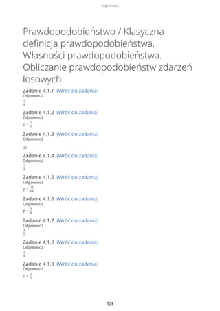 Prawdopodobieństwo / Klasyczna
definicja prawdopodobieństwa.
Własności prawdopodobieństwa.
Obliczanie prawdopodobieństw zdarzeń
losowych
Zadanie 4.1.1 (Wróć do zadania)
Odpowiedź
1
4
Zadanie 4.1.2 (Wróć do zadania)
Odpowiedź
p =
1
6
Zadanie 4.1.3 (Wróć do zadania)
Odpowiedź
1
30
Zadanie 4.1.4 (Wróć do zadania)
Odpowiedź
1
9
Zadanie 4.1.5 (Wróć do zadania)
Odpowiedź
p =
15
64
Zadanie 4.1.6 (Wróć do zadania)
Odpowiedź
p =
3
8
Zadanie 4.1.7 (Wróć do zadania)
Odpowiedź
3
5
Zadanie 4.1.8 (Wróć do zadania)
Odpowiedź
2
9
Zadanie 4.1.9 (Wróć do zadania)
Odpowiedź
p <
1
5
Odpowiedzi
324
 