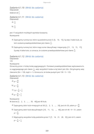 Zadanie 4.1.10 (Wróć do zadania)
Odpowiedź
większe od
1
2
Zadanie 4.1.11 (Wróć do zadania)
Odpowiedź
Jest 17 wszystkich możliwych wyników losowania.
Rozwiązanie
Zadanie 4.1.12 (Wróć do zadania)
Odpowiedź
125
Rozwiązanie
Oznaczmy przez n liczbę losów wygrywających. Ponieważ prawdopodobieństwo wylosowania lo-
su wygrywającego jest równe
1
26
, więc wszystkich losów w tej loterii jest 26n. Otrzymujemy więc
równanie 26n = 130, stąd n = 5. Oznacza to, że losów pustych jest 130 − 5 = 125.
Zadanie 4.1.13 (Wróć do zadania)
Odpowiedź
Rozwiązanie
W zbiorze {1, 2, 3, ... , 39, 40} jest 40 liczb.
3
17
a)
4
17
b)
Zapisujemy numery kul, które są podzielne przez 5: {5, 10, 15}. Są więc 3 takie kule, za-
tem szukane prawdopodobieństwo jest równe
3
17
.
a)
Zapisujemy numery kul, które mają numer dwucyfrowy i nieparzysty: {11, 13, 15, 17}.
Są więc 4 takie kule, co oznacza, że szukane prawdopodobieństwo jest równe
4
17
.
b)
p =
29
40
a)
p =
31
40
b)
) p =
5
40
=
1
8
c)
p =
30
40
=
3
4
d)
Zapisujemy zbiór liczb mniejszych od 30: {1, 2, 3, ..., 29}. Jest ich 29, zatem p =
29
40
.a)
Zapisujemy zbiór liczb dwucyfrowych: {10, 11, 12, ..., 40}. Jest ich 40 − 9 = 31, zatem
p =
31
40
.
b)
Wypisujemy wszystkie liczby podzielne przez 7: {7, 14, 21, 28, 35}. Jest ich 5, zatem
p =
5
40
=
1
8
.
c)
Odpowiedzi
325
 