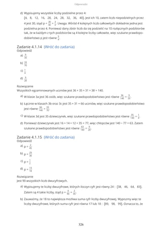 Zadanie 4.1.14 (Wróć do zadania)
Odpowiedź
Rozwiązanie
Wszystkich egzaminowanych uczniów jest 36 + 35 + 31 + 38 = 140.
Zadanie 4.1.15 (Wróć do zadania)
Odpowiedź
Rozwiązanie
Jest 90 wszystkich liczb dwucyfrowych.
Wypisujemy wszystkie liczby podzielne przez 4:
{4, 8, 12, 16, 28, 24, 28, 32, 36, 40}. Jest ich 10, zatem liczb niepodzielnych przez
4 jest 30, stąd p =
30
40
=
3
4
. Uwaga. Wśród 4 kolejnych liczb całkowitych dokładnie jedna jest
podzielna przez 4. Ponieważ dany zbiór liczb da się podzielić na 10 rozłącznych podzbiorów
tak, że w każdym z tych podzbiorów są 4 kolejne liczby całkowite, więc szukane prawdopo-
dobieństwo p jest równe
3
4
.
d)
9
35
a)
33
70
b)
1
4
c)
9
20
d)
W klasie 3a jest 36 osób, więc szukane prawdopodobieństwo jest równe
36
140
=
9
35
.a)
Łącznie w klasach 3b oraz 3c jest 35 + 31 = 66 uczniów, więc szukane prawdopodobieństwo
jest równe
66
140
=
33
70
.
b)
W klasie 3d jest 35 dziewczynek, więc szukane prawdopodobieństwo jest równe
35
140
=
1
4
.c)
Ponieważ dziewczynek jest 16 + 14 + 12 + 35 = 77, więc chłopców jest 140 − 77 = 63. Zatem
szukane prawdopodobieństwo jest równe
63
140
=
9
20
.
d)
p =
2
45
a)
p =
29
30
b)
p =
1
2
c)
p =
13
18
d)
Wypisujemy te liczby dwucyfrowe, których iloczyn cyfr jest równy 24 : {38, 46, 64, 83}.
Zatem są 4 takie liczby, stąd p =
4
90
=
2
45
.
a)
Zauważmy, że 18 to największa możliwa suma cyfr liczby dwucyfrowej. Wypiszmy więc te
liczby dwucyfrowe, których suma cyfr jest równa 17 lub 18 : {89, 98, 99}. Oznacza to, że
b)
Odpowiedzi
326
 
