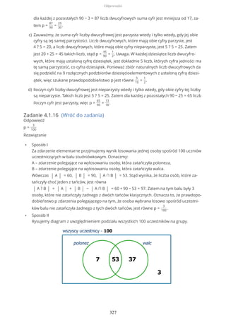 Zadanie 4.1.16 (Wróć do zadania)
Odpowiedź
p =
3
100
Rozwiązanie
• Sposób I
Za zdarzenie elementarne przyjmujemy wynik losowania jednej osoby spośród 100 uczniów
uczestniczących w balu studniówkowym. Oznaczmy:
A – zdarzenie polegające na wylosowaniu osoby, która zatańczyła poloneza,
B – zdarzenie polegające na wylosowaniu osoby, która zatańczyła walca.
Wówczas | A | = 60, | B | = 90, | A ∩ B | = 53. Stąd wynika, że liczba osób, które za-
tańczyły choć jeden z tańców, jest równa
| A ? B | = | A | + | B | − | A ∩ B | = 60 + 90 − 53 = 97. Zatem na tym balu były 3
osoby, które nie zatańczyły żadnego z dwóch tańców klasycznych. Oznacza to, że prawdopo-
dobieństwo p zdarzenia polegającego na tym, że osoba wybrana losowo spośród uczestni-
ków balu nie zatańczyła żadnego z tych dwóch tańców, jest równe p =
3
100
.
• Sposób II
Rysujemy diagram z uwzględnieniem podziału wszystkich 100 uczestników na grupy.
dla każdej z pozostałych 90 − 3 = 87 liczb dwucyfrowych suma cyfr jest mniejsza od 17, za-
tem p =
87
90
=
29
30
.
Zauważmy, że suma cyfr liczby dwucyfrowej jest parzysta wtedy i tylko wtedy, gdy jej obie
cyfry są tej samej parzystości. Liczb dwucyfrowych, które mają obie cyfry parzyste, jest
4 ? 5 = 20, a liczb dwucyfrowych, które mają obie cyfry nieparzyste, jest 5 ? 5 = 25. Zatem
jest 20 + 25 = 45 takich liczb, stąd p =
45
90
=
1
2
. Uwaga. W każdej dziesiątce liczb dwucyfro-
wych, które mają ustaloną cyfrę dziesiątek, jest dokładnie 5 liczb, których cyfra jedności ma
tę samą parzystość, co cyfra dziesiątek. Ponieważ zbiór naturalnych liczb dwucyfrowych da
się podzielić na 9 rozłącznych podzbiorów dziesięcioelementowych z ustaloną cyfrą dziesi-
ątek, więc szukane prawdopodobieństwo p jest równe
5
10
=
1
2
.
c)
Iloczyn cyfr liczby dwucyfrowej jest nieparzysty wtedy i tylko wtedy, gdy obie cyfry tej liczby
są nieparzyste. Takich liczb jest 5 ? 5 = 25. Zatem dla każdej z pozostałych 90 − 25 = 65 liczb
iloczyn cyfr jest parzysty, więc p =
65
90
=
13
18
.
d)
Odpowiedzi
327
 