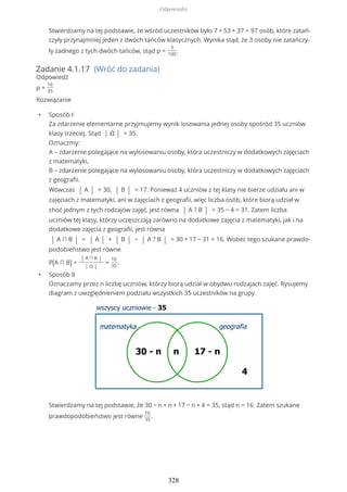 Stwierdzamy na tej podstawie, że wśród uczestników było 7 + 53 + 37 = 97 osób, które zatań-
czyły przynajmniej jeden z dwóch tańców klasycznych. Wynika stąd, że 3 osoby nie zatańczy-
ły żadnego z tych dwóch tańców, stąd p =
3
100
.
Zadanie 4.1.17 (Wróć do zadania)
Odpowiedź
p =
16
35
Rozwiązanie
• Sposób I
Za zdarzenie elementarne przyjmujemy wynik losowania jednej osoby spośród 35 uczniów
klasy trzeciej. Stąd | Ω | = 35.
Oznaczmy:
A – zdarzenie polegające na wylosowaniu osoby, która uczestniczy w dodatkowych zajęciach
z matematyki,
B – zdarzenie polegające na wylosowaniu osoby, która uczestniczy w dodatkowych zajęciach
z geografii.
Wówczas | A | = 30, | B | = 17. Ponieważ 4 uczniów z tej klasy nie bierze udziału ani w
zajęciach z matematyki, ani w zajęciach z geografii, więc liczba osób, które biorą udział w
choć jednym z tych rodzajów zajęć, jest równa | A ? B | = 35 − 4 = 31. Zatem liczba
uczniów tej klasy, którzy uczęszczają zarówno na dodatkowe zajęcia z matematyki, jak i na
dodatkowe zajęcia z geografii, jest równa
| A ∩ B | = | A | + | B | − | A ? B | = 30 + 17 − 31 = 16. Wobec tego szukane prawdo-
podobieństwo jest równe
P(A ∩ B) =
| A ∩ B |
| Ω |
=
16
35
.
• Sposób II
Oznaczamy przez n liczbę uczniów, którzy biorą udział w obydwu rodzajach zajęć. Rysujemy
diagram z uwzględnieniem podziału wszystkich 35 uczestników na grupy.
Stwierdzamy na tej podstawie, że 30 − n + n + 17 − n + 4 = 35, stąd n = 16. Zatem szukane
prawdopodobieństwo jest równe
16
35
.
Odpowiedzi
328
 