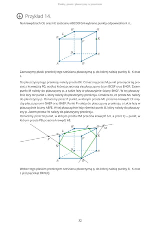 Przykład 14.
Na krawędziach CG oraz HE sześcianu ABCDEFGH wybrano punkty odpowiednio K i L.
Zaznaczymy płaski przekrój tego sześcianu płaszczyzną p, do której należą punkty B, K oraz
L.
Do płaszczyzny tego przekroju należy prosta BK. Oznaczmy przez M punkt przecięcia tej pro-
stej z krawędzią FG, wzdłuż której przecinają się płaszczyzny ścian BCGF oraz EHGF. Zatem
punkt M należy do płaszczyzny p, a także leży w płaszczyźnie ściany EHGF. W tej płaszczy-
źnie leży też punkt L, który należy do płaszczyzny przekroju. Oznacza to, że prosta ML należy
do płaszczyzny p. Oznaczmy przez P punkt, w którym prosta ML przecina krawędź EF mię-
dzy płaszczyznami GHEF oraz BAEF. Punkt P należy do płaszczyzny przekroju, a także leży w
płaszczyźnie ściany ABFE. W tej płaszczyźnie leży również punkt B, który należy do płaszczy-
zny p. Zatem prosta PB należy do płaszczyzny przekroju.
Oznaczmy przez N punkt, w którym prosta PM przecina krawędź GH, a przez Q – punkt, w
którym prosta PB przecina krawędź AE.
Wobec tego płaskim przekrojem sześcianu płaszczyzną p, do której należą punkty B, K oraz
L jest pięciokąt BKNLQ.
Punkty, proste i płaszczyzny w przestrzeni
32
 