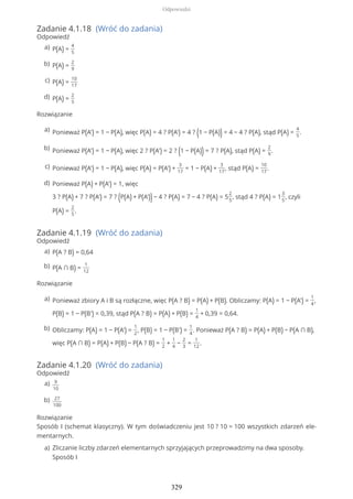 Zadanie 4.1.18 (Wróć do zadania)
Odpowiedź
Rozwiązanie
Zadanie 4.1.19 (Wróć do zadania)
Odpowiedź
Rozwiązanie
Zadanie 4.1.20 (Wróć do zadania)
Odpowiedź
Rozwiązanie
Sposób I (schemat klasyczny). W tym doświadczeniu jest 10 ? 10 = 100 wszystkich zdarzeń ele-
mentarnych.
P(A) =
4
5
a)
P(A) =
2
9
b)
P(A) =
10
17
c)
P(A) =
2
5
d)
Ponieważ P(A') = 1 − P(A), więc P(A) = 4 ? P(A') = 4 ? (1 − P(A)) = 4 − 4 ? P(A), stąd P(A) =
4
5
.a)
Ponieważ P(A') = 1 − P(A), więc 2 ? P(A') = 2 ? (1 − P(A)) = 7 ? P(A), stąd P(A) =
2
9
.b)
Ponieważ P(A') = 1 − P(A), więc P(A) = P(A') +
3
17
= 1 − P(A) +
3
17
, stąd P(A) =
10
17
.c)
Ponieważ P(A) + P(A') = 1, więc
3 ? P(A) + 7 ? P(A') = 7 ? (P(A) + P(A'))− 4 ? P(A) = 7 − 4 ? P(A) = 5
2
5
, stąd 4 ? P(A) = 1
3
5
, czyli
P(A) =
2
5
.
d)
P(A ? B) = 0,64a)
P(A ∩ B) =
1
12
b)
Ponieważ zbiory A i B są rozłączne, więc P(A ? B) = P(A) + P(B). Obliczamy: P(A) = 1 − P(A') =
1
4
,
P(B) = 1 − P(B') = 0,39, stąd P(A ? B) = P(A) + P(B) =
1
4
+ 0,39 = 0,64.
a)
Obliczamy: P(A) = 1 − P(A') =
1
2
, P(B) = 1 − P(B') =
1
4
. Ponieważ P(A ? B) = P(A) + P(B) − P(A ∩ B),
więc P(A ∩ B) = P(A) + P(B) − P(A ? B) =
1
2
+
1
4
−
2
3
=
1
12
.
b)
9
10
a)
27
100
b)
Zliczanie liczby zdarzeń elementarnych sprzyjających przeprowadzimy na dwa sposoby.
Sposób I
a)
Odpowiedzi
329
 