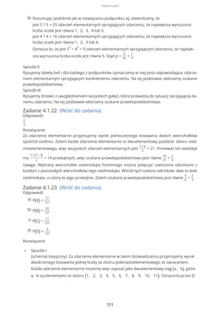 Sposób II
Rysujemy tabelę 6x6 i dla każdego z podpunktów zaznaczamy w niej pola odpowiadające zdarze-
niom elementarnym sprzyjającym konkretnemu zdarzeniu. Na tej podstawie obliczamy szukane
prawdopodobieństwa.
Sposób III
Rysujemy drzewo z uwzględnieniem wszystkich gałęzi, które prowadzą do sytuacji sprzyjającej da-
nemu zdarzeniu. Na tej podstawie obliczamy szukane prawdopodobieństwa.
Zadanie 4.1.22 (Wróć do zadania)
Odpowiedź
2
3
Rozwiązanie
Za zdarzenie elementarne przyjmujemy wynik jednoczesnego losowania dwóch wierzchołków
spośród siedmiu. Zatem każde zdarzenie elementarne to dwuelementowy podzbiór zbioru sied-
mioelementowego, więc wszystkich zdarzeń elementarnych jest
7 ? 6
2
= 21. Ponieważ ten wielokąt
ma
7 ? (7 − 3)
2
= 14 przekątnych, więc szukane prawdopodobieństwo jest równe
14
21
=
2
3
.
Uwaga. Wybrany wierzchołek siedmiokąta foremnego można połączyć sześcioma odcinkami z
każdym z pozostałych wierzchołków tego siedmiokąta. Wśród tych sześciu odcinków: dwa to boki
siedmiokąta, a cztery to jego przekątne. Zatem szukane prawdopodobieństwo jest równe
4
6
=
2
3
.
Zadanie 4.1.23 (Wróć do zadania)
Odpowiedź
Rozwiązanie
• Sposób I
(schemat klasyczny). Za zdarzenie elementarne w takim doświadczeniu przyjmujemy wynik
dwukrotnego losowania jednej liczby ze zbioru jedenastoelementowego ze zwracaniem.
Każde zdarzenie elementarne możemy więc zapisać jako dwuelementowy ciąg (a, b), gdzie
a, b są elementami ze zbioru {1, 2, 3, 4, 5, 6, 7, 8, 9, 10, 11}. Oznaczmy przez Ω
Rozumując podobnie jak w rozwiązaniu podpunktu a), stwierdzamy, że
jest 5 ? 5 = 25 zdarzeń elementarnych sprzyjających zdarzeniu, że największa wyrzucona
liczba oczek jest równa 1, 2, 3, 4 lub 5,
jest 4 ? 4 = 16 zdarzeń elementarnych sprzyjających zdarzeniu, że największa wyrzucona
liczba oczek jest równa 1, 2, 3 lub 4.
Oznacza to, że jest 5
2
− 4
2
= 9 zdarzeń elementarnych sprzyjających zdarzeniu, że najwięk-
sza wyrzucona liczba oczek jest równa 5. Stąd p =
9
36
=
1
4
.
b)
P(A) =
17
121
a)
P(B) =
29
121
b)
P(C) =
17
121
c)
P(D) =
9
121
d)
Odpowiedzi
331
 