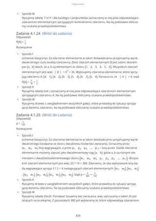 • Sposób III
Rysujemy tabelę 11x11 i dla każdego z podpunktów zaznaczamy w niej pola odpowiadające
zdarzeniom elementarnym sprzyjającym konkretnemu zdarzeniu. Na tej podstawie oblicza-
my szukane prawdopodobieństwa.
Zadanie 4.1.24 (Wróć do zadania)
Odpowiedź
P(A) =
1
6
Rozwiązanie
• Sposób I
(schemat klasyczny). Za zdarzenie elementarne w takim doświadczeniu przyjmujemy wynik
dwukrotnego rzutu kostką sześcienną. Zbiór zdarzeń elementarnych Ω jest zatem zbiorem
par (a, b) takich, że a, b są elementami ze zbioru {1, 2, 3, 4, 5, 6}. Wszystkich zdarzeń
elementarnych jest więc | Ω | = 6
2
= 36. Wypisujemy zdarzenia elementarne, które sprzy-
jają zdarzeniu A: (4, 1), (4, 2), (4, 3), (5, 4), (6, 2), (6, 4). Oznacza to, że | A | = 6, stąd
P(A) =
6
36
=
1
6
.
• Sposób II
Rysujemy tabelę 6x6 i zaznaczamy w niej pola odpowiadające zdarzeniom elementarnym
sprzyjającym zdarzeniu A. Na tej podstawie obliczamy szukane prawdopodobieństwo.
• Sposób III
Rysujemy drzewo z uwzględnieniem wszystkich gałęzi, które prowadzą do sytuacji sprzyja-
jącej danemu zdarzeniu. Na tej podstawie obliczamy szukane prawdopodobieństwo.
Zadanie 4.1.25 (Wróć do zadania)
Odpowiedź
p =
3
190
Rozwiązanie
• Sposób I
(schemat klasyczny). Za zdarzenie elementarne w takim doświadczeniu przyjmujemy wynik
dwukrotnego losowania ze zbioru dwudziestu losów bez zwracania. Oznaczmy przez
w1, w2, w3 losy wygrywające, a przez p1, p2, p3, ..., p17 – losy puste. Każde zdarzenie
elementarne możemy zapisać jako dwuelementowy ciąg (a, b), gdzie a, b są różnymi ele-
mentami z dwudziestoelementowego zbioru {w1, w2, w3, p1, p2, p3, ..., p17}. Wszyst-
kich zdarzeń elementarnych jest więc 20 ? 19 = 380. Zdarzeniu, że oba wylosowane losy bę-
dą wygrywające sprzyja 3 ? 2 = 6 następujących zdarzeń elementarnych: (w1, w2), (w1, w3)
, (w2, w1), (w2, w3), (w3, w1), (w3, w2). Stąd p =
6
380
=
3
190
.
• Sposób II
Rysujemy drzewo z uwzględnieniem wszystkich gałęzi, które prowadzą do sytuacji sprzyja-
jącej danemu zdarzeniu. Na tej podstawie obliczamy szukane prawdopodobieństwo.
• Sposób III
Rysujemy tabelę 20x20. Ponieważ losujemy bez zwracania, więc odrzucamy z tabeli 20 pól
leżących na przekątnej. Z pozostałych 380 pól wybieramy te, które odpowiadają zdarzeniom
Odpowiedzi
333
 