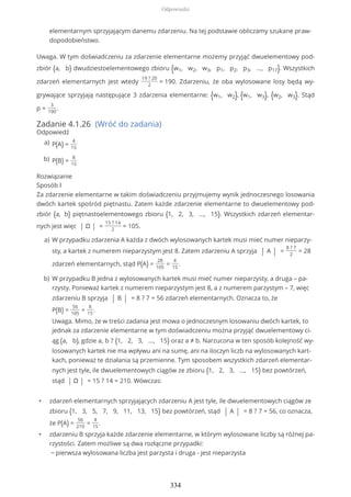 elementarnym sprzyjającym danemu zdarzeniu. Na tej podstawie obliczamy szukane praw-
dopodobieństwo.
Uwaga. W tym doświadczeniu za zdarzenie elementarne możemy przyjąć dwuelementowy pod-
zbiór {a, b} dwudziestoelementowego zbioru {w1, w2, w3, p1, p2, p3, ..., p17}. Wszystkich
zdarzeń elementarnych jest wtedy
19 ? 20
2
= 190. Zdarzeniu, że oba wylosowane losy będą wy-
grywające sprzyjają następujące 3 zdarzenia elementarne: {w1, w2}, {w1, w3}, {w2, w3}. Stąd
p =
3
190
.
Zadanie 4.1.26 (Wróć do zadania)
Odpowiedź
Rozwiązanie
Sposób I
Za zdarzenie elementarne w takim doświadczeniu przyjmujemy wynik jednoczesnego losowania
dwóch kartek spośród piętnastu. Zatem każde zdarzenie elementarne to dwuelementowy pod-
zbiór {a, b} piętnastoelementowego zbioru {1, 2, 3, ..., 15}. Wszystkich zdarzeń elementar-
nych jest więc | Ω | =
15 ? 14
2
= 105.
• zdarzeń elementarnych sprzyjających zdarzeniu A jest tyle, ile dwuelementowych ciągów ze
zbioru {1, 3, 5, 7, 9, 11, 13, 15} bez powtórzeń, stąd | A | = 8 ? 7 = 56, co oznacza,
że P(A) =
56
210
=
4
15
.
• zdarzeniu B sprzyja każde zdarzenie elementarne, w którym wylosowane liczby są różnej pa-
rzystości. Zatem możliwe są dwa rozłączne przypadki:
− pierwsza wylosowana liczba jest parzysta i druga - jest nieparzysta
P(A) =
4
15
a)
P(B) =
8
15
b)
W przypadku zdarzenia A każda z dwóch wylosowanych kartek musi mieć numer nieparzy-
sty, a kartek z numerem nieparzystym jest 8. Zatem zdarzeniu A sprzyja | A | =
8 ? 7
2
= 28
zdarzeń elementarnych, stąd P(A) =
28
105
=
4
15
.
a)
W przypadku B jedna z wylosowanych kartek musi mieć numer nieparzysty, a druga – pa-
rzysty. Ponieważ kartek z numerem nieparzystym jest 8, a z numerem parzystym – 7, więc
zdarzeniu B sprzyja | B | = 8 ? 7 = 56 zdarzeń elementarnych. Oznacza to, że
P(B) =
56
105
=
8
15
.
Uwaga. Mimo, że w treści zadania jest mowa o jednoczesnym losowaniu dwóch kartek, to
jednak za zdarzenie elementarne w tym doświadczeniu można przyjąć dwuelementowy ci-
ąg (a, b), gdzie a, b ? {1, 2, 3, ..., 15} oraz a ≠ b. Narzucona w ten sposób kolejność wy-
losowanych kartek nie ma wpływu ani na sumę, ani na iloczyn liczb na wylosowanych kart-
kach, ponieważ te działania są przemienne. Tym sposobem wszystkich zdarzeń elementar-
nych jest tyle, ile dwuelementowych ciągów ze zbioru {1, 2, 3, ..., 15} bez powtórzeń,
stąd | Ω | = 15 ? 14 = 210. Wówczas:
b)
Odpowiedzi
334
 