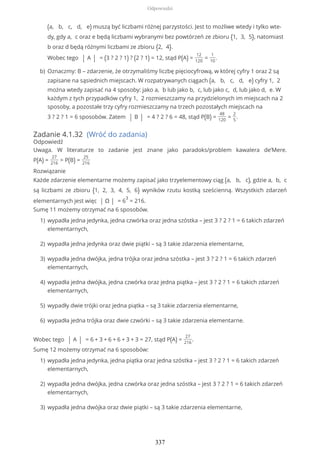 Zadanie 4.1.32 (Wróć do zadania)
Odpowiedź
Uwaga. W literaturze to zadanie jest znane jako paradoks/problem kawalera de’Mere.
P(A) =
27
216
> P(B) =
25
216
Rozwiązanie
Każde zdarzenie elementarne możemy zapisać jako trzyelementowy ciąg (a, b, c), gdzie a, b, c
są liczbami ze zbioru {1, 2, 3, 4, 5, 6} wyników rzutu kostką sześcienną. Wszystkich zdarzeń
elementarnych jest więc | Ω | = 6
3
= 216.
Sumę 11 możemy otrzymać na 6 sposobów.
Wobec tego | A | = 6 + 3 + 6 + 6 + 3 + 3 = 27, stąd P(A) =
27
216
.
Sumę 12 możemy otrzymać na 6 sposobów:
(a, b, c, d, e) muszą być liczbami różnej parzystości. Jest to możliwe wtedy i tylko wte-
dy, gdy a, c oraz e będą liczbami wybranymi bez powtórzeń ze zbioru {1, 3, 5}, natomiast
b oraz d będą różnymi liczbami ze zbioru {2, 4}.
Wobec tego | A | = (3 ? 2 ? 1) ? (2 ? 1) = 12, stąd P(A) =
12
120
=
1
10
.
Oznaczmy: B – zdarzenie, że otrzymaliśmy liczbę pięciocyfrową, w której cyfry 1 oraz 2 są
zapisane na sąsiednich miejscach. W rozpatrywanych ciągach (a, b, c, d, e) cyfry 1, 2
można wtedy zapisać na 4 sposoby: jako a, b lub jako b, c, lub jako c, d, lub jako d, e. W
każdym z tych przypadków cyfry 1, 2 rozmieszczamy na przydzielonych im miejscach na 2
sposoby, a pozostałe trzy cyfry rozmieszczamy na trzech pozostałych miejscach na
3 ? 2 ? 1 = 6 sposobów. Zatem | B | = 4 ? 2 ? 6 = 48, stąd P(B) =
48
120
=
2
5
.
b)
wypadła jedna jedynka, jedna czwórka oraz jedna szóstka – jest 3 ? 2 ? 1 = 6 takich zdarzeń
elementarnych,
1)
wypadła jedna jedynka oraz dwie piątki – są 3 takie zdarzenia elementarne,2)
wypadła jedna dwójka, jedna trójka oraz jedna szóstka – jest 3 ? 2 ? 1 = 6 takich zdarzeń
elementarnych,
3)
wypadła jedna dwójka, jedna czwórka oraz jedna piątka – jest 3 ? 2 ? 1 = 6 takich zdarzeń
elementarnych,
4)
wypadły dwie trójki oraz jedna piątka – są 3 takie zdarzenia elementarne,5)
wypadła jedna trójka oraz dwie czwórki – są 3 takie zdarzenia elementarne.6)
wypadła jedna jedynka, jedna piątka oraz jedna szóstka – jest 3 ? 2 ? 1 = 6 takich zdarzeń
elementarnych,
1)
wypadła jedna dwójka, jedna czwórka oraz jedna szóstka – jest 3 ? 2 ? 1 = 6 takich zdarzeń
elementarnych,
2)
wypadła jedna dwójka oraz dwie piątki – są 3 takie zdarzenia elementarne,3)
Odpowiedzi
337
 
