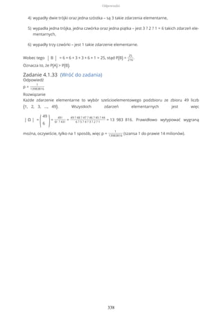 Wobec tego | B | = 6 + 6 + 3 + 3 + 6 + 1 = 25, stąd P(B) =
25
216
.
Oznacza to, że P(A) > P(B).
Zadanie 4.1.33 (Wróć do zadania)
Odpowiedź
p =
1
13983816
Rozwiązanie
Każde zdarzenie elementarne to wybór sześcioelementowego podzbioru ze zbioru 49 liczb
{1, 2, 3, ..., 49}. Wszystkich zdarzeń elementarnych jest więc
| Ω | =
(
49
6 )=
49!
6! ? 43!
=
49 ? 48 ? 47 ? 46 ? 45 ? 44
6 ? 5 ? 4 ? 3 ? 2 ? 1
= 13 983 816. Prawidłowo wytypować wygraną
można, oczywiście, tylko na 1 sposób, więc p =
1
13983816
(szansa 1 do prawie 14 milionów).
wypadły dwie trójki oraz jedna szóstka – są 3 takie zdarzenia elementarne,4)
wypadła jedna trójka, jedna czwórka oraz jedna piątka – jest 3 ? 2 ? 1 = 6 takich zdarzeń ele-
mentarnych,
5)
wypadły trzy czwórki – jest 1 takie zdarzenie elementarne.6)
Odpowiedzi
338
 