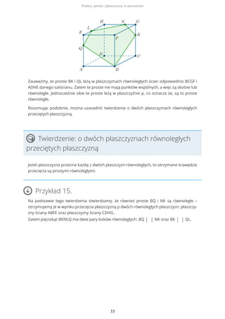 Zauważmy, że proste BK i QL leżą w płaszczyznach równoległych ścian odpowiednio BCGF i
ADHE danego sześcianu. Zatem te proste nie mają punktów wspólnych, a więc są skośne lub
równoległe. Jednocześnie obie te proste leżą w płaszczyźnie p, co oznacza że, są to proste
równoległe.
Rozumując podobnie, można uzasadnić twierdzenie o dwóch płaszczyznach równoległych
przeciętych płaszczyzną.
Twierdzenie: o dwóch płaszczyznach równoległych
przeciętych płaszczyzną
Jeżeli płaszczyzna przecina każdą z dwóch płaszczyzn równoległych, to otrzymane krawędzie
przecięcia są prostymi równoległymi.
Przykład 15.
Na podstawie tego twierdzenia stwierdzamy, że również proste BQ i NK są równoległe –
otrzymujemy je w wyniku przecięcia płaszczyzną p dwóch równoległych płaszczyzn: płaszczy-
zny ściany ABFE oraz płaszczyzny ściany CDHG.
Zatem pięciokąt BKNLQ ma dwie pary boków równoległych: BQ | | NK oraz BK | | QL.
Punkty, proste i płaszczyzny w przestrzeni
33
 