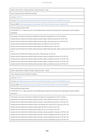 Moduł: Stereometria / Bryły obrotowe / Bryły obrotowe - walec
Autor: Zespół autorski Politechniki Łódzkiej
Licencja: CC BY 3.0
Kontakt: http://www.epodreczniki.pl/reader/c/247160/v/6/t/student-canon/m/iQZhteOrTa/contact
Wersja WWW: http://www.epodreczniki.pl/reader/c/247160/v/6/t/student-canon/m/iQZhteOrTa
Hasła podstawy programowej:
E3-GIM-MAT-1.0-1.5: oblicza wartości nieskomplikowanych wyrażeń arytmetycznych zawierających ułamki zwykłe i
dziesiętne;
Informacje o licencjach osadzonych obiektów (w kolejności występowania w treści modułu):
Zespół autorski Politechniki Łódzkiej: Bryły obrotowe. Walec_definicja [Licencja: CC BY NC 3.0]
Zespół autorski Politechniki Łódzkiej: Bryły obrotowe. Walec_elementy [Licencja: CC BY NC 3.0]
Zespół autorski Politechniki Łódzkiej: Matematyka_3D_5008 [Licencja: CC BY 3.0]
Zespół autorski Politechniki Łódzkiej: Matematyka_3D_5009 [Licencja: CC BY 3.0]
Zespół autorski Politechniki Łódzkiej: Bryły obrotowe. Walec Bryły obrotowe. Walec_obrot [Licencja: CC BY 3.0 CC BY NC
3.0]
Zespół autorski Politechniki Łódzkiej: 3D_walec_1538 [Licencja: CC BY 3.0]
Zespół autorski Politechniki Łódzkiej: Bryły obrotowe. Walec_przyklad2 [Licencja: CC BY NC 3.0]
Zespół autorski Politechniki Łódzkiej: Bryły obrotowe. Walec_przyklad 3 [Licencja: CC BY NC 3.0]
Zespół autorski Politechniki Łódzkiej: Bryły obrotowe. Walec_przyklad 4 [Licencja: CC BY NC 3.0]
Zespół autorski Politechniki Łódzkiej: Bryły obrotowe. Walec_przyklad5 [Licencja: CC BY NC 3.0]
Moduł: Stereometria / Bryły obrotowe / Bryły obrotowe - stożek
Autor: Zespół autorski Politechniki Łódzkiej
Licencja: CC BY 3.0
Kontakt: http://www.epodreczniki.pl/reader/c/247160/v/6/t/student-canon/m/iE1kVs6MKf/contact
Wersja WWW: http://www.epodreczniki.pl/reader/c/247160/v/6/t/student-canon/m/iE1kVs6MKf
Hasła podstawy programowej:
E3-GIM-MAT-1.0-1.5: oblicza wartości nieskomplikowanych wyrażeń arytmetycznych zawierających ułamki zwykłe i
dziesiętne;
Informacje o licencjach osadzonych obiektów (w kolejności występowania w treści modułu):
Zespół autorski Politechniki Łódzkiej: Bryly obrotowe. Stozek_definicja [Licencja: CC BY NC 3.0]
Zespół autorski Politechniki Łódzkiej: Bryly obrotowe. Stozek_elementy [Licencja: CC BY NC 3.0]
Zespół autorski Politechniki Łódzkiej: Stozek. Pole powierzchni stozka_2451 [Licencja: CC BY 3.0]
Zespół autorski Politechniki Łódzkiej: Matematyka_3D_5010 [Licencja: CC BY 3.0]
Zespół autorski Politechniki Łódzkiej: Matematyka_3D_5011 [Licencja: CC BY 3.0]
Zespół autorski Politechniki Łódzkiej: Bryly obrotowe. Stozek_przyklad 1 [Licencja: CC BY NC 3.0]
Zespół autorski Politechniki Łódzkiej: Bryly obrotowe. Stozek_przyklad2 [Licencja: CC BY NC 3.0]
Zespół autorski Politechniki Łódzkiej: Bryly obrotowe. Stozek_przyklad3 [Licencja: CC BY NC 3.0]
Zespół autorski Politechniki Łódzkiej: Bryly obrotowe. Stozek_przyklad4 [Licencja: CC BY NC 3.0]
O e-podręczniku
345
 