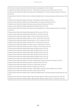 Informacje o licencjach osadzonych obiektów (w kolejności występowania w treści modułu):
Zespół autorski Politechniki Łódzkiej: Gimnazjum - Matematyka 2_atrapa_animacja_1490 [Licencja: CC BY 3.0]
Zespół autorski Politechniki Łódzkiej: Pole powierzchni prostopadloscianu i szescianu_atrapa_animacja_714 [Licencja:
CC BY 3.0]
Zespół autorski Politechniki Łódzkiej: Siatki i modele prostopadloscianow i szescianow_atrapa_animacja [Licencja: CC BY
3.0]
Zespół autorski Politechniki Łódzkiej: Gimnazjum - Matematyka 2_5002 [Licencja: CC BY 3.0]
Zespół autorski Politechniki Łódzkiej: Dzial III_Figury plaskie_rzut szescianu [Licencja: CC BY 3.0]
Zespół autorski Politechniki Łódzkiej: Pole figury_atrapa_animacja_330 [Licencja: CC BY 3.0]
Zespół autorski Politechniki Łódzkiej: Matematyka_3D_5003 [Licencja: CC BY 3.0]
Zespół autorski Politechniki Łódzkiej: Pole powierzchni prostopadloscianu i szescianu_atrapa_animacja_715 [Licencja:
CC BY 3.0]
Zespół autorski Politechniki Łódzkiej: Matematyka_3D_5010 [Licencja: CC BY 3.0]
Zespół autorski Politechniki Łódzkiej: Matematyka_3D_5011 [Licencja: CC BY 3.0]
Zespół autorski Politechniki Łódzkiej: trojkat in _karton_1534 [Licencja: CC BY 3.0]
Zespół autorski Politechniki Łódzkiej: trojkat out _karton_1535 [Licencja: CC BY 3.0]
Zespół autorski Politechniki Łódzkiej: Pieciokat_katon out_1531 [Licencja: CC BY 3.0]
Zespół autorski Politechniki Łódzkiej: Pieciokat_katon in_1530 [Licencja: CC BY 3.0]
Zespół autorski Politechniki Łódzkiej: Szesciokat in_karton_1532 [Licencja: CC BY 3.0]
Zespół autorski Politechniki Łódzkiej: Szesciokat out_karton_1533 [Licencja: CC BY 3.0]
Zespół autorski Politechniki Łódzkiej: Matematyka_3D_5004 [Licencja: CC BY 3.0]
Zespół autorski Politechniki Łódzkiej: Matematyka_3D_5005 [Licencja: CC BY 3.0]
Zespół autorski Politechniki Łódzkiej: Matematyka_3D_5006 [Licencja: CC BY 3.0]
Zespół autorski Politechniki Łódzkiej: Matematyka_3D_5007 [Licencja: CC BY 3.0]
Zespół autorski Politechniki Łódzkiej: Matematyka_3D_5008 [Licencja: CC BY 3.0]
Zespół autorski Politechniki Łódzkiej: Matematyka_3D_5009 [Licencja: CC BY 3.0]
Zespół autorski Politechniki Łódzkiej: Gimnazjum - Matematyka 2_atrapa_animacja_1491 [Licencja: CC BY 3.0]
Zespół autorski Politechniki Łódzkiej: atrapa:opis animacji [Licencja: CC BY 3.0]
Zespół autorski Politechniki Łódzkiej: 3D_szescian_1539 [Licencja: CC BY 3.0]
Zespół autorski Politechniki Łódzkiej: 3D_walec_1538 [Licencja: CC BY 3.0]
Zespół autorski Politechniki Łódzkiej: Gimnazjum - Matematyka 2_atrapa_animacja_1490 [Licencja: CC BY 3.0]
Zespół autorski Politechniki Łódzkiej: 3D_stozek_1540 [Licencja: CC BY 3.0]
Zespół autorski Politechniki Łódzkiej: Siatki i modele prostopadloscianow i szescianow_atrapa_animacja [Licencja: CC BY
3.0]
Zespół autorski Politechniki Łódzkiej: Objetosc figury_Jednostki objetosci_atrapa_animacj_718 [Licencja: CC BY 3.0]
Zespół autorski Politechniki Łódzkiej: Objetosc figury_Jednostki objetosci_atrapa_animacj_717 [Licencja: CC BY 3.0]
O e-podręczniku
347
 