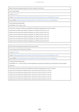 Moduł: Elementy statystyki opisowej / Średnia, mediana, dominanta
Autor: Jacek Stańdo
Licencja: CC BY 3.0
Kontakt: http://www.epodreczniki.pl/reader/c/247160/v/6/t/student-canon/m/ibCRNJ2Cbh/contact
Wersja WWW: http://www.epodreczniki.pl/reader/c/247160/v/6/t/student-canon/m/ibCRNJ2Cbh
Hasła podstawy programowej:
E4-SRE-MAT-1.0-I-5: Ciągi. Uczeń:
Informacje o licencjach osadzonych obiektów (w kolejności występowania w treści modułu):
Zespół autorski Politechniki Łódzkiej: Statystyka_rys_2080 [Licencja: CC BY 3.0]
Zespół autorski Politechniki Łódzkiej: Statystyka_rys_2081 [Licencja: CC BY 3.0]
Zespół autorski Politechniki Łódzkiej: Statystyka_rys_2084 [Licencja: CC BY 3.0]
Zespół autorski Politechniki Łódzkiej: Statystyka_rys_2084 [Licencja: CC BY 3.0]
Zespół autorski Politechniki Łódzkiej: Statystyka_rys_2082 [Licencja: CC BY 3.0]
Zespół autorski Politechniki Łódzkiej: Statystyka_rys_2083 [Licencja: CC BY 3.0]
Moduł: Elementy statystyki opisowej / Miary rozproszenia
Autor: Zespół autorski Politechniki Łódzkiej
Licencja: CC BY 3.0
Kontakt: http://www.epodreczniki.pl/reader/c/247160/v/6/t/student-canon/m/iqUlOJ5aca/contact
Wersja WWW: http://www.epodreczniki.pl/reader/c/247160/v/6/t/student-canon/m/iqUlOJ5aca
Hasła podstawy programowej:
E3-GIM-MAT-1.0-1.5: oblicza wartości nieskomplikowanych wyrażeń arytmetycznych zawierających ułamki zwykłe i
dziesiętne;
Informacje o licencjach osadzonych obiektów (w kolejności występowania w treści modułu):
Zespół autorski Politechniki Łódzkiej: Miary rozproszenia_4012 [Licencja: CC BY 3.0]
Zespół autorski Politechniki Łódzkiej: Miary rozproszenia_4013 [Licencja: CC BY 3.0]
Zespół autorski Politechniki Łódzkiej: Miary rozproszenia_4014 [Licencja: CC BY 3.0]
Zespół autorski Politechniki Łódzkiej: Miary rozproszenia_4015 [Licencja: CC BY 3.0]
Zespół autorski Politechniki Łódzkiej: Miary rozproszenia_4016 [Licencja: CC BY 3.0]
O e-podręczniku
348
 