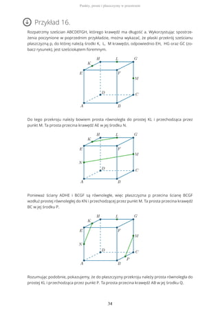 Przykład 16.
Rozpatrzmy sześcian ABCDEFGH, którego krawędź ma długość a. Wykorzystując spostrze-
żenia poczynione w poprzednim przykładzie, można wykazać, że płaski przekrój sześcianu
płaszczyzną p, do której należą środki K, L, M krawędzi, odpowiednio EH, HG oraz GC (zo-
bacz rysunek), jest sześciokątem foremnym.
Do tego przekroju należy bowiem prosta równoległa do prostej KL i przechodząca przez
punkt M. Ta prosta przecina krawędź AE w jej środku N.
Ponieważ ściany ADHE i BCGF są równoległe, więc płaszczyzna p przecina ścianę BCGF
wzdłuż prostej równoległej do KN i przechodzącej przez punkt M. Ta prosta przecina krawędź
BC w jej środku P.
Rozumując podobnie, pokazujemy, że do płaszczyzny przekroju należy prosta równoległa do
prostej KL i przechodząca przez punkt P. Ta prosta przecina krawędź AB w jej środku Q.
Punkty, proste i płaszczyzny w przestrzeni
34
 