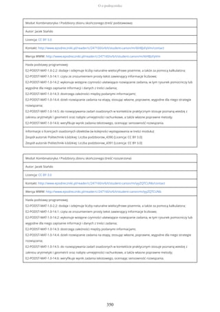 Moduł: Kombinatoryka / Podzbiory zbioru skończonego (treść podstawowa)
Autor: Jacek Stańdo
Licencja: CC BY 3.0
Kontakt: http://www.epodreczniki.pl/reader/c/247160/v/6/t/student-canon/m/i6H8JsFpVm/contact
Wersja WWW: http://www.epodreczniki.pl/reader/c/247160/v/6/t/student-canon/m/i6H8JsFpVm
Hasła podstawy programowej:
E2-PODST-MAT-1.0-2.2: dodaje i odejmuje liczby naturalne wielocyfrowe pisemnie, a także za pomocą kalkulatora;
E2-PODST-MAT-1.0-14.1: czyta ze zrozumieniem prosty tekst zawierający informacje liczbowe;
E2-PODST-MAT-1.0-14.2: wykonuje wstępne czynności ułatwiające rozwiązanie zadania, w tym rysunek pomocniczy lub
wygodne dla niego zapisanie informacji i danych z treści zadania;
E2-PODST-MAT-1.0-14.3: dostrzega zależności między podanymi informacjami;
E2-PODST-MAT-1.0-14.4: dzieli rozwiązanie zadania na etapy, stosując własne, poprawne, wygodne dla niego strategie
rozwiązania;
E2-PODST-MAT-1.0-14.5: do rozwiązywania zadań osadzonych w kontekście praktycznym stosuje poznaną wiedzę z
zakresu arytmetyki i geometrii oraz nabyte umiejętności rachunkowe, a także własne poprawne metody;
E2-PODST-MAT-1.0-14.6: weryfikuje wynik zadania tekstowego, oceniając sensowność rozwiązania.
Informacje o licencjach osadzonych obiektów (w kolejności występowania w treści modułu):
Zespół autorski Politechniki Łódzkiej: Liczba podzbiorow_4390 [Licencja: CC BY 3.0]
Zespół autorski Politechniki Łódzkiej: Liczba podzbiorow_4391 [Licencja: CC BY 3.0]
Moduł: Kombinatoryka / Podzbiory zbioru skończonego (treść rozszerzona)
Autor: Jacek Stańdo
Licencja: CC BY 3.0
Kontakt: http://www.epodreczniki.pl/reader/c/247160/v/6/t/student-canon/m/iyyZQTCUNb/contact
Wersja WWW: http://www.epodreczniki.pl/reader/c/247160/v/6/t/student-canon/m/iyyZQTCUNb
Hasła podstawy programowej:
E2-PODST-MAT-1.0-2.2: dodaje i odejmuje liczby naturalne wielocyfrowe pisemnie, a także za pomocą kalkulatora;
E2-PODST-MAT-1.0-14.1: czyta ze zrozumieniem prosty tekst zawierający informacje liczbowe;
E2-PODST-MAT-1.0-14.2: wykonuje wstępne czynności ułatwiające rozwiązanie zadania, w tym rysunek pomocniczy lub
wygodne dla niego zapisanie informacji i danych z treści zadania;
E2-PODST-MAT-1.0-14.3: dostrzega zależności między podanymi informacjami;
E2-PODST-MAT-1.0-14.4: dzieli rozwiązanie zadania na etapy, stosując własne, poprawne, wygodne dla niego strategie
rozwiązania;
E2-PODST-MAT-1.0-14.5: do rozwiązywania zadań osadzonych w kontekście praktycznym stosuje poznaną wiedzę z
zakresu arytmetyki i geometrii oraz nabyte umiejętności rachunkowe, a także własne poprawne metody;
E2-PODST-MAT-1.0-14.6: weryfikuje wynik zadania tekstowego, oceniając sensowność rozwiązania.
O e-podręczniku
350
 