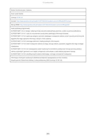 Moduł: Kombinatoryka / Zadania
Autor: Jacek Stańdo
Licencja: CC BY 3.0
Kontakt: http://www.epodreczniki.pl/reader/c/247160/v/6/t/student-canon/m/iRhzyluOSY/contact
Wersja WWW: http://www.epodreczniki.pl/reader/c/247160/v/6/t/student-canon/m/iRhzyluOSY
Hasła podstawy programowej:
E2-PODST-MAT-1.0-2.2: dodaje i odejmuje liczby naturalne wielocyfrowe pisemnie, a także za pomocą kalkulatora;
E2-PODST-MAT-1.0-14.1: czyta ze zrozumieniem prosty tekst zawierający informacje liczbowe;
E2-PODST-MAT-1.0-14.2: wykonuje wstępne czynności ułatwiające rozwiązanie zadania, w tym rysunek pomocniczy lub
wygodne dla niego zapisanie informacji i danych z treści zadania;
E2-PODST-MAT-1.0-14.3: dostrzega zależności między podanymi informacjami;
E2-PODST-MAT-1.0-14.4: dzieli rozwiązanie zadania na etapy, stosując własne, poprawne, wygodne dla niego strategie
rozwiązania;
E2-PODST-MAT-1.0-14.5: do rozwiązywania zadań osadzonych w kontekście praktycznym stosuje poznaną wiedzę z
zakresu arytmetyki i geometrii oraz nabyte umiejętności rachunkowe, a także własne poprawne metody;
E2-PODST-MAT-1.0-14.6: weryfikuje wynik zadania tekstowego, oceniając sensowność rozwiązania.
Informacje o licencjach osadzonych obiektów (w kolejności występowania w treści modułu):
Zespół autorski Politechniki Łódzkiej: Liczba podzbiorow_4392 [Licencja: CC BY 3.0]
O e-podręczniku
351
 