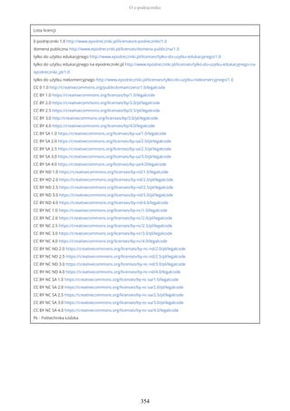 Lista licencji
E-podręczniki 1.0 http://www.epodreczniki.pl/licenses/e-podreczniki/1.0
domena publiczna http://www.epodreczniki.pl/licenses/domena-publiczna/1.0
tylko do użytku edukacyjnego http://www.epodreczniki.pl/licenses/tylko-do-uzytku-edukacyjnego/1.0
tylko do użytku edukacyjnego na epodreczniki.pl http://www.epodreczniki.pl/licenses/tylko-do-uzytku-edukacyjnego-na-
epodreczniki_pl/1.0
tylko do użytku niekomercyjnego http://www.epodreczniki.pl/licenses/tylko-do-uzytku-niekomercyjnego/1.0
CC 0 1.0 http://creativecommons.org/publicdomain/zero/1.0/legalcode
CC BY 1.0 https://creativecommons.org/licenses/by/1.0/legalcode
CC BY 2.0 https://creativecommons.org/licenses/by/2.0/pl/legalcode
CC BY 2.5 https://creativecommons.org/licenses/by/2.5/pl/legalcode
CC BY 3.0 http://creativecommons.org/licenses/by/3.0/pl/legalcode
CC BY 4.0 https://creativecommons.org/licenses/by/4.0/legalcode
CC BY SA 1.0 https://creativecommons.org/licenses/by-sa/1.0/legalcode
CC BY SA 2.0 https://creativecommons.org/licenses/by-sa/2.0/pl/legalcode
CC BY SA 2.5 https://creativecommons.org/licenses/by-sa/2.5/pl/legalcode
CC BY SA 3.0 https://creativecommons.org/licenses/by-sa/3.0/pl/legalcode
CC BY SA 4.0 https://creativecommons.org/licenses/by-sa/4.0/legalcode
CC BY ND 1.0 https://creativecommons.org/licenses/by-nd/1.0/legalcode
CC BY ND 2.0 https://creativecommons.org/licenses/by-nd/2.0/pl/legalcode
CC BY ND 2.5 https://creativecommons.org/licenses/by-nd/2.5/pl/legalcode
CC BY ND 3.0 https://creativecommons.org/licenses/by-nd/3.0/pl/legalcode
CC BY ND 4.0 https://creativecommons.org/licenses/by-nd/4.0/legalcode
CC BY NC 1.0 https://creativecommons.org/licenses/by-nc/1.0/legalcode
CC BY NC 2.0 https://creativecommons.org/licenses/by-nc/2.0/pl/legalcode
CC BY NC 2.5 https://creativecommons.org/licenses/by-nc/2.5/pl/legalcode
CC BY NC 3.0 https://creativecommons.org/licenses/by-nc/3.0/pl/legalcode
CC BY NC 4.0 https://creativecommons.org/licenses/by-nc/4.0/legalcode
CC BY NC ND 2.0 https://creativecommons.org/licenses/by-nc-nd/2.0/pl/legalcode
CC BY NC ND 2.5 https://creativecommons.org/licenses/by-nc-nd/2.5/pl/legalcode
CC BY NC ND 3.0 https://creativecommons.org/licenses/by-nc-nd/3.0/pl/legalcode
CC BY NC ND 4.0 https://creativecommons.org/licenses/by-nc-nd/4.0/legalcode
CC BY NC SA 1.0 https://creativecommons.org/licenses/by-nc-sa/1.0/legalcode
CC BY NC SA 2.0 https://creativecommons.org/licenses/by-nc-sa/2.0/pl/legalcode
CC BY NC SA 2.5 https://creativecommons.org/licenses/by-nc-sa/2.5/pl/legalcode
CC BY NC SA 3.0 https://creativecommons.org/licenses/by-nc-sa/3.0/pl/legalcode
CC BY NC SA 4.0 https://creativecommons.org/licenses/by-nc-sa/4.0/legalcode
PŁ - Politechnika Łódzka
O e-podręczniku
354
 
