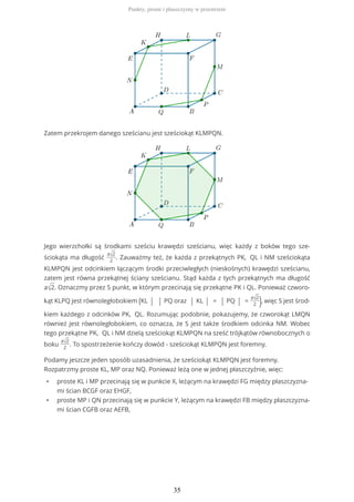 Zatem przekrojem danego sześcianu jest sześciokąt KLMPQN.
Jego wierzchołki są środkami sześciu krawędzi sześcianu, więc każdy z boków tego sze-
ściokąta ma długość
a√2
2
. Zauważmy też, że każda z przekątnych PK, QL i NM sześciokąta
KLMPQN jest odcinkiem łączącym środki przeciwległych (nieskośnych) krawędzi sześcianu,
zatem jest równa przekątnej ściany sześcianu. Stąd każda z tych przekątnych ma długość
a√2. Oznaczmy przez S punkt, w którym przecinają się przekątne PK i QL. Ponieważ czworo-
kąt KLPQ jest równoległobokiem (KL | | PQ oraz | KL | = | PQ | =
a√2
2 ), więc S jest środ-
kiem każdego z odcinków PK, QL. Rozumując podobnie, pokazujemy, że czworokąt LMQN
również jest równoległobokiem, co oznacza, że S jest także środkiem odcinka NM. Wobec
tego przekątne PK, QL i NM dzielą sześciokąt KLMPQN na sześć trójkątów równobocznych o
boku
a√2
2
. To spostrzeżenie kończy dowód - sześciokąt KLMPQN jest foremny.
Podamy jeszcze jeden sposób uzasadnienia, że sześciokąt KLMPQN jest foremny.
Rozpatrzmy proste KL, MP oraz NQ. Ponieważ leżą one w jednej płaszczyźnie, więc:
• proste KL i MP przecinają się w punkcie X, leżącym na krawędzi FG między płaszczyzna-
mi ścian BCGF oraz EHGF,
• proste MP i QN przecinają się w punkcie Y, leżącym na krawędzi FB między płaszczyzna-
mi ścian CGFB oraz AEFB,
Punkty, proste i płaszczyzny w przestrzeni
35
 