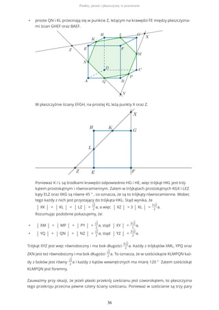 • proste QN i KL przecinają się w punkcie Z, leżącym na krawędzi FE między płaszczyzna-
mi ścian GHEF oraz BAEF.
W płaszczyźnie ściany EFGH, na prostej KL leżą punkty X oraz Z.
Ponieważ K i L są środkami krawędzi odpowiednio HG i HE, więc trójkąt HKL jest trój-
kątem prostokątnym i równoramiennym. Zatem w trójkątach prostokątnych KGX i LEZ
kąty ELZ oraz XKG są równe 45 ° , co oznacza, że są to trójkąty równoramienne. Wobec
tego każdy z nich jest przystający do trójkąta HKL. Stąd wynika, że
| XK | = | KL | = | LZ | = √2
2
a, a więc | XZ | = 3 | KL | =
3√2
2
a.
Rozumując podobnie pokazujemy, że:
• | XM | = | MP | = | PY | = √2
2
a, stąd | XY | =
3√2
2
a,
• | YQ | = | QN | = | NZ | = √2
2
a, stąd | YZ | =
3√2
2
a.
Trójkąt XYZ jest więc równoboczny i ma bok długości
3√2
2
a. Każdy z trójkątów XML, YPQ oraz
ZKN jest też równoboczny i ma bok długości √2
2
a. To oznacza, że w sześciokącie KLMPQN każ-
dy z boków jest równy √2
2
a i każdy z kątów wewnętrznych ma miarę 120 ° Zatem sześciokąt
KLMPQN jest foremny.
Zauważmy przy okazji, że jeżeli płaski przekrój sześcianu jest czworokątem, to płaszczyzna
tego przekroju przecina pewne cztery ściany sześcianu. Ponieważ w sześcianie są trzy pary
Punkty, proste i płaszczyzny w przestrzeni
36
 