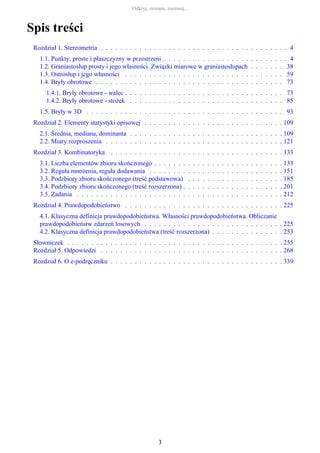 Spis treści
Rozdział 1. Stereometria . . . . . . . . . . . . . . . . . . . . . . . . . . . . . . . . . . . . . . . 4
1.1. Punkty, proste i płaszczyzny w przestrzeni . . . . . . . . . . . . . . . . . . . . . . . . . . 4
1.2. Graniastosłup prosty i jego własności. Związki miarowe w graniastosłupach . . . . . . . 38
1.3. Ostrosłup i jego własności . . . . . . . . . . . . . . . . . . . . . . . . . . . . . . . . . 59
1.4. Bryły obrotowe . . . . . . . . . . . . . . . . . . . . . . . . . . . . . . . . . . . . . . . 73
1.4.1. Bryły obrotowe - walec . . . . . . . . . . . . . . . . . . . . . . . . . . . . . . . . . 73
1.4.2. Bryły obrotowe - stożek . . . . . . . . . . . . . . . . . . . . . . . . . . . . . . . . 85
1.5. Bryły w 3D . . . . . . . . . . . . . . . . . . . . . . . . . . . . . . . . . . . . . . . . . 93
Rozdział 2. Elementy statystyki opisowej . . . . . . . . . . . . . . . . . . . . . . . . . . . . . 109
2.1. Średnia, mediana, dominanta . . . . . . . . . . . . . . . . . . . . . . . . . . . . . . . . 109
2.2. Miary rozproszenia . . . . . . . . . . . . . . . . . . . . . . . . . . . . . . . . . . . . . 121
Rozdział 3. Kombinatoryka . . . . . . . . . . . . . . . . . . . . . . . . . . . . . . . . . . . . 133
3.1. Liczba elementów zbioru skończonego . . . . . . . . . . . . . . . . . . . . . . . . . . . 133
3.2. Reguła mnożenia, reguła dodawania . . . . . . . . . . . . . . . . . . . . . . . . . . . . 151
3.3. Podzbiory zbioru skończonego (treść podstawowa) . . . . . . . . . . . . . . . . . . . . 185
3.4. Podzbiory zbioru skończonego (treść rozszerzona) . . . . . . . . . . . . . . . . . . . . . 201
3.5. Zadania . . . . . . . . . . . . . . . . . . . . . . . . . . . . . . . . . . . . . . . . . . . 212
Rozdział 4. Prawdopodobieństwo . . . . . . . . . . . . . . . . . . . . . . . . . . . . . . . . . 225
4.1. Klasyczna definicja prawdopodobieństwa. Własności prawdopodobieństwa. Obliczanie
prawdopodobieństw zdarzeń losowych . . . . . . . . . . . . . . . . . . . . . . . . . . . . . 225
4.2. Klasyczna definicja prawdopodobieństwa (treść rozszerzona) . . . . . . . . . . . . . . . 253
Słowniczek . . . . . . . . . . . . . . . . . . . . . . . . . . . . . . . . . . . . . . . . . . . . . 255
Rozdział 5. Odpowiedzi . . . . . . . . . . . . . . . . . . . . . . . . . . . . . . . . . . . . . . 268
Rozdział 6. O e-podręczniku . . . . . . . . . . . . . . . . . . . . . . . . . . . . . . . . . . . . 339
Odkryj, zrozum, zastosuj...
3
 